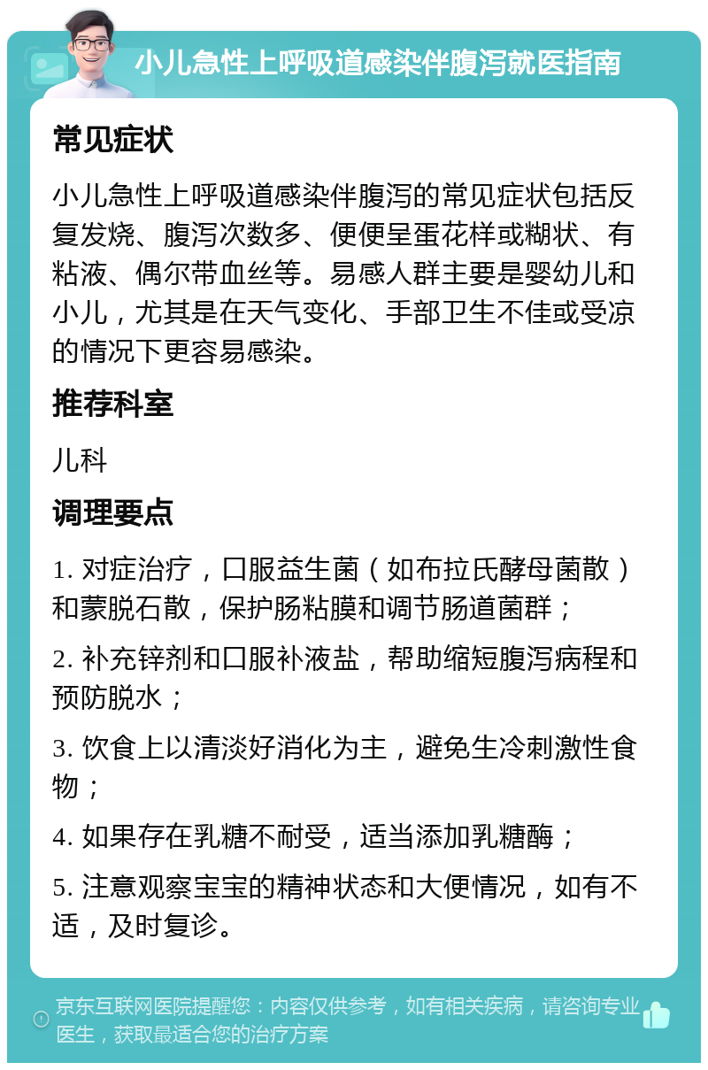 小儿急性上呼吸道感染伴腹泻就医指南 常见症状 小儿急性上呼吸道感染伴腹泻的常见症状包括反复发烧、腹泻次数多、便便呈蛋花样或糊状、有粘液、偶尔带血丝等。易感人群主要是婴幼儿和小儿，尤其是在天气变化、手部卫生不佳或受凉的情况下更容易感染。 推荐科室 儿科 调理要点 1. 对症治疗，口服益生菌（如布拉氏酵母菌散）和蒙脱石散，保护肠粘膜和调节肠道菌群； 2. 补充锌剂和口服补液盐，帮助缩短腹泻病程和预防脱水； 3. 饮食上以清淡好消化为主，避免生冷刺激性食物； 4. 如果存在乳糖不耐受，适当添加乳糖酶； 5. 注意观察宝宝的精神状态和大便情况，如有不适，及时复诊。