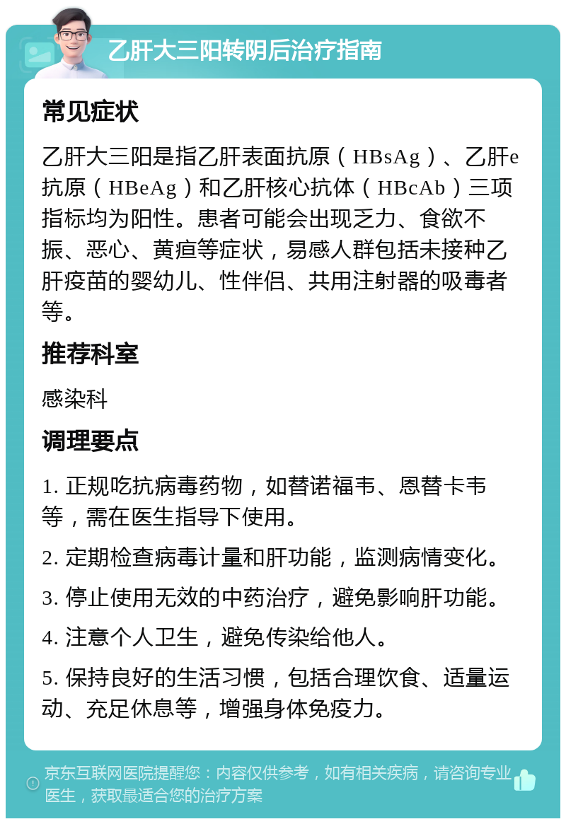 乙肝大三阳转阴后治疗指南 常见症状 乙肝大三阳是指乙肝表面抗原（HBsAg）、乙肝e抗原（HBeAg）和乙肝核心抗体（HBcAb）三项指标均为阳性。患者可能会出现乏力、食欲不振、恶心、黄疸等症状，易感人群包括未接种乙肝疫苗的婴幼儿、性伴侣、共用注射器的吸毒者等。 推荐科室 感染科 调理要点 1. 正规吃抗病毒药物，如替诺福韦、恩替卡韦等，需在医生指导下使用。 2. 定期检查病毒计量和肝功能，监测病情变化。 3. 停止使用无效的中药治疗，避免影响肝功能。 4. 注意个人卫生，避免传染给他人。 5. 保持良好的生活习惯，包括合理饮食、适量运动、充足休息等，增强身体免疫力。