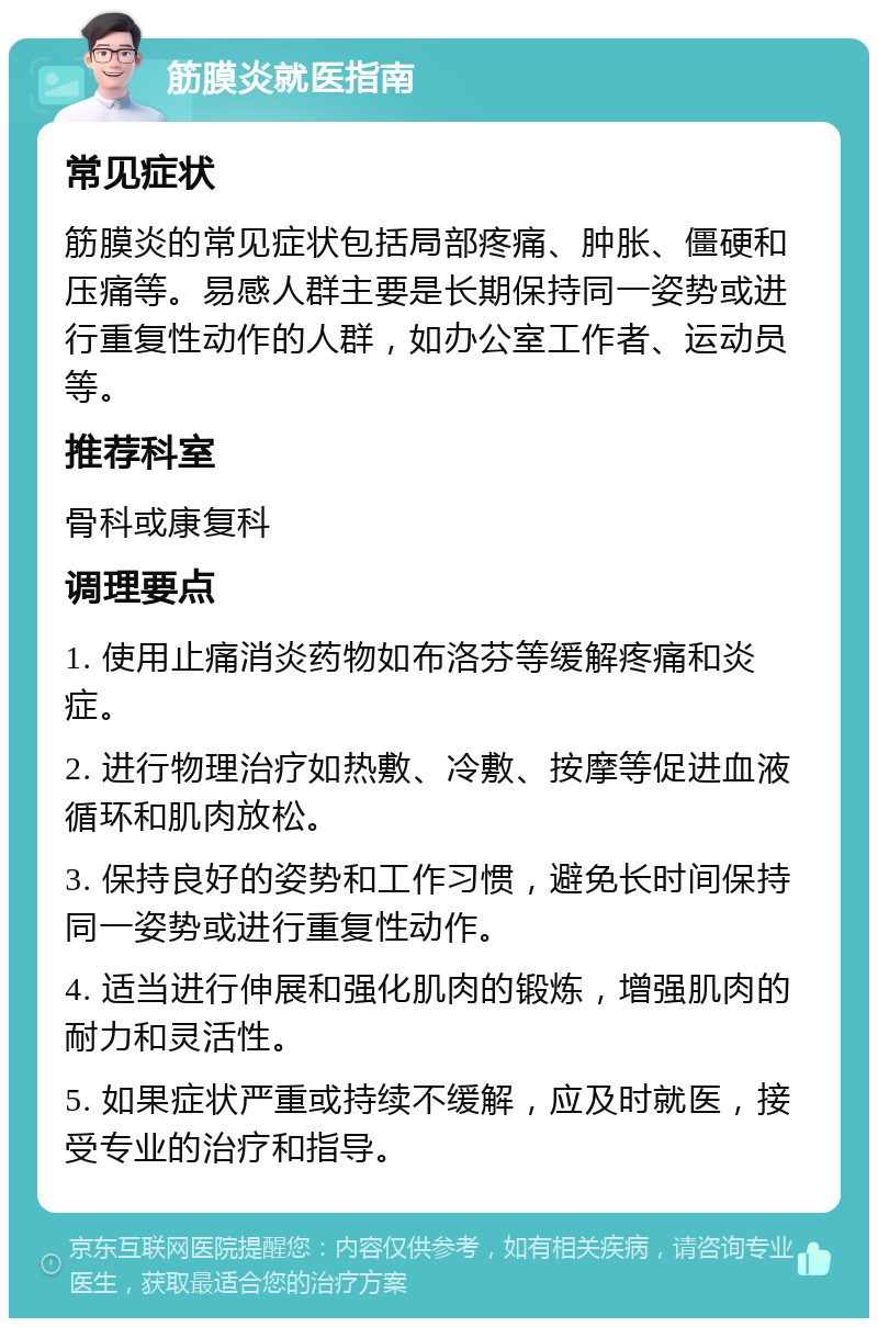 筋膜炎就医指南 常见症状 筋膜炎的常见症状包括局部疼痛、肿胀、僵硬和压痛等。易感人群主要是长期保持同一姿势或进行重复性动作的人群，如办公室工作者、运动员等。 推荐科室 骨科或康复科 调理要点 1. 使用止痛消炎药物如布洛芬等缓解疼痛和炎症。 2. 进行物理治疗如热敷、冷敷、按摩等促进血液循环和肌肉放松。 3. 保持良好的姿势和工作习惯，避免长时间保持同一姿势或进行重复性动作。 4. 适当进行伸展和强化肌肉的锻炼，增强肌肉的耐力和灵活性。 5. 如果症状严重或持续不缓解，应及时就医，接受专业的治疗和指导。