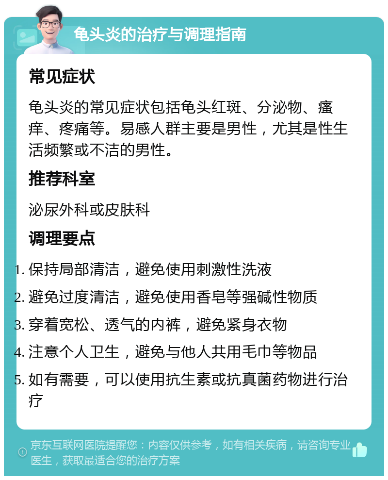 龟头炎的治疗与调理指南 常见症状 龟头炎的常见症状包括龟头红斑、分泌物、瘙痒、疼痛等。易感人群主要是男性，尤其是性生活频繁或不洁的男性。 推荐科室 泌尿外科或皮肤科 调理要点 保持局部清洁，避免使用刺激性洗液 避免过度清洁，避免使用香皂等强碱性物质 穿着宽松、透气的内裤，避免紧身衣物 注意个人卫生，避免与他人共用毛巾等物品 如有需要，可以使用抗生素或抗真菌药物进行治疗