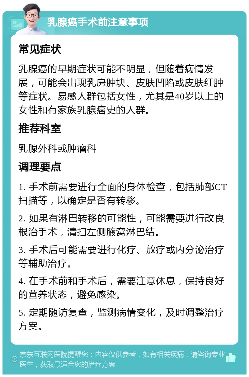 乳腺癌手术前注意事项 常见症状 乳腺癌的早期症状可能不明显，但随着病情发展，可能会出现乳房肿块、皮肤凹陷或皮肤红肿等症状。易感人群包括女性，尤其是40岁以上的女性和有家族乳腺癌史的人群。 推荐科室 乳腺外科或肿瘤科 调理要点 1. 手术前需要进行全面的身体检查，包括肺部CT扫描等，以确定是否有转移。 2. 如果有淋巴转移的可能性，可能需要进行改良根治手术，清扫左侧腋窝淋巴结。 3. 手术后可能需要进行化疗、放疗或内分泌治疗等辅助治疗。 4. 在手术前和手术后，需要注意休息，保持良好的营养状态，避免感染。 5. 定期随访复查，监测病情变化，及时调整治疗方案。