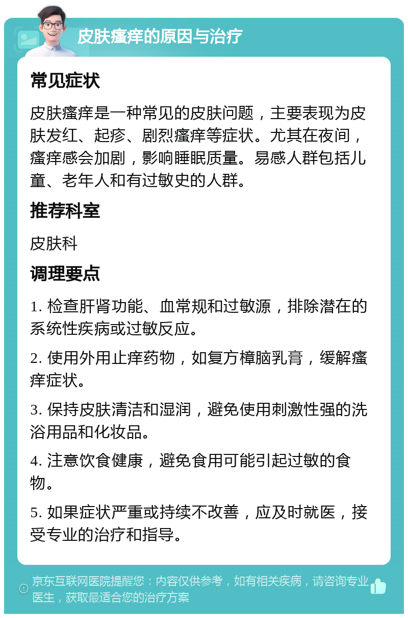 皮肤瘙痒的原因与治疗 常见症状 皮肤瘙痒是一种常见的皮肤问题，主要表现为皮肤发红、起疹、剧烈瘙痒等症状。尤其在夜间，瘙痒感会加剧，影响睡眠质量。易感人群包括儿童、老年人和有过敏史的人群。 推荐科室 皮肤科 调理要点 1. 检查肝肾功能、血常规和过敏源，排除潜在的系统性疾病或过敏反应。 2. 使用外用止痒药物，如复方樟脑乳膏，缓解瘙痒症状。 3. 保持皮肤清洁和湿润，避免使用刺激性强的洗浴用品和化妆品。 4. 注意饮食健康，避免食用可能引起过敏的食物。 5. 如果症状严重或持续不改善，应及时就医，接受专业的治疗和指导。