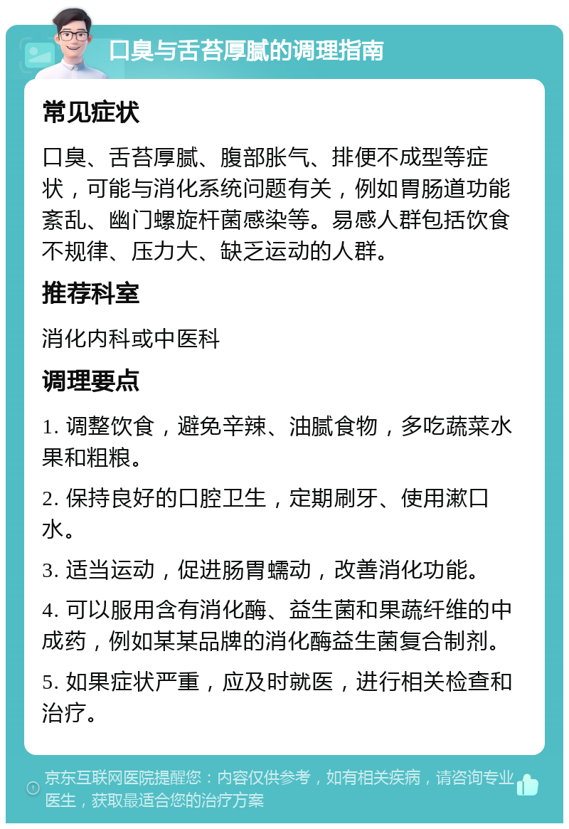 口臭与舌苔厚腻的调理指南 常见症状 口臭、舌苔厚腻、腹部胀气、排便不成型等症状，可能与消化系统问题有关，例如胃肠道功能紊乱、幽门螺旋杆菌感染等。易感人群包括饮食不规律、压力大、缺乏运动的人群。 推荐科室 消化内科或中医科 调理要点 1. 调整饮食，避免辛辣、油腻食物，多吃蔬菜水果和粗粮。 2. 保持良好的口腔卫生，定期刷牙、使用漱口水。 3. 适当运动，促进肠胃蠕动，改善消化功能。 4. 可以服用含有消化酶、益生菌和果蔬纤维的中成药，例如某某品牌的消化酶益生菌复合制剂。 5. 如果症状严重，应及时就医，进行相关检查和治疗。