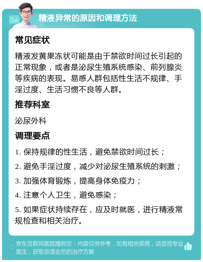 精液异常的原因和调理方法 常见症状 精液发黄果冻状可能是由于禁欲时间过长引起的正常现象，或者是泌尿生殖系统感染、前列腺炎等疾病的表现。易感人群包括性生活不规律、手淫过度、生活习惯不良等人群。 推荐科室 泌尿外科 调理要点 1. 保持规律的性生活，避免禁欲时间过长； 2. 避免手淫过度，减少对泌尿生殖系统的刺激； 3. 加强体育锻炼，提高身体免疫力； 4. 注意个人卫生，避免感染； 5. 如果症状持续存在，应及时就医，进行精液常规检查和相关治疗。