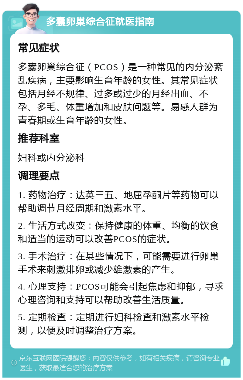 多囊卵巢综合征就医指南 常见症状 多囊卵巢综合征（PCOS）是一种常见的内分泌紊乱疾病，主要影响生育年龄的女性。其常见症状包括月经不规律、过多或过少的月经出血、不孕、多毛、体重增加和皮肤问题等。易感人群为青春期或生育年龄的女性。 推荐科室 妇科或内分泌科 调理要点 1. 药物治疗：达英三五、地屈孕酮片等药物可以帮助调节月经周期和激素水平。 2. 生活方式改变：保持健康的体重、均衡的饮食和适当的运动可以改善PCOS的症状。 3. 手术治疗：在某些情况下，可能需要进行卵巢手术来刺激排卵或减少雄激素的产生。 4. 心理支持：PCOS可能会引起焦虑和抑郁，寻求心理咨询和支持可以帮助改善生活质量。 5. 定期检查：定期进行妇科检查和激素水平检测，以便及时调整治疗方案。