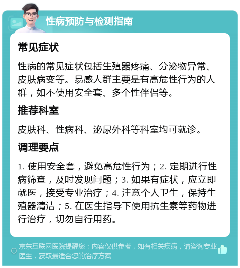 性病预防与检测指南 常见症状 性病的常见症状包括生殖器疼痛、分泌物异常、皮肤病变等。易感人群主要是有高危性行为的人群，如不使用安全套、多个性伴侣等。 推荐科室 皮肤科、性病科、泌尿外科等科室均可就诊。 调理要点 1. 使用安全套，避免高危性行为；2. 定期进行性病筛查，及时发现问题；3. 如果有症状，应立即就医，接受专业治疗；4. 注意个人卫生，保持生殖器清洁；5. 在医生指导下使用抗生素等药物进行治疗，切勿自行用药。