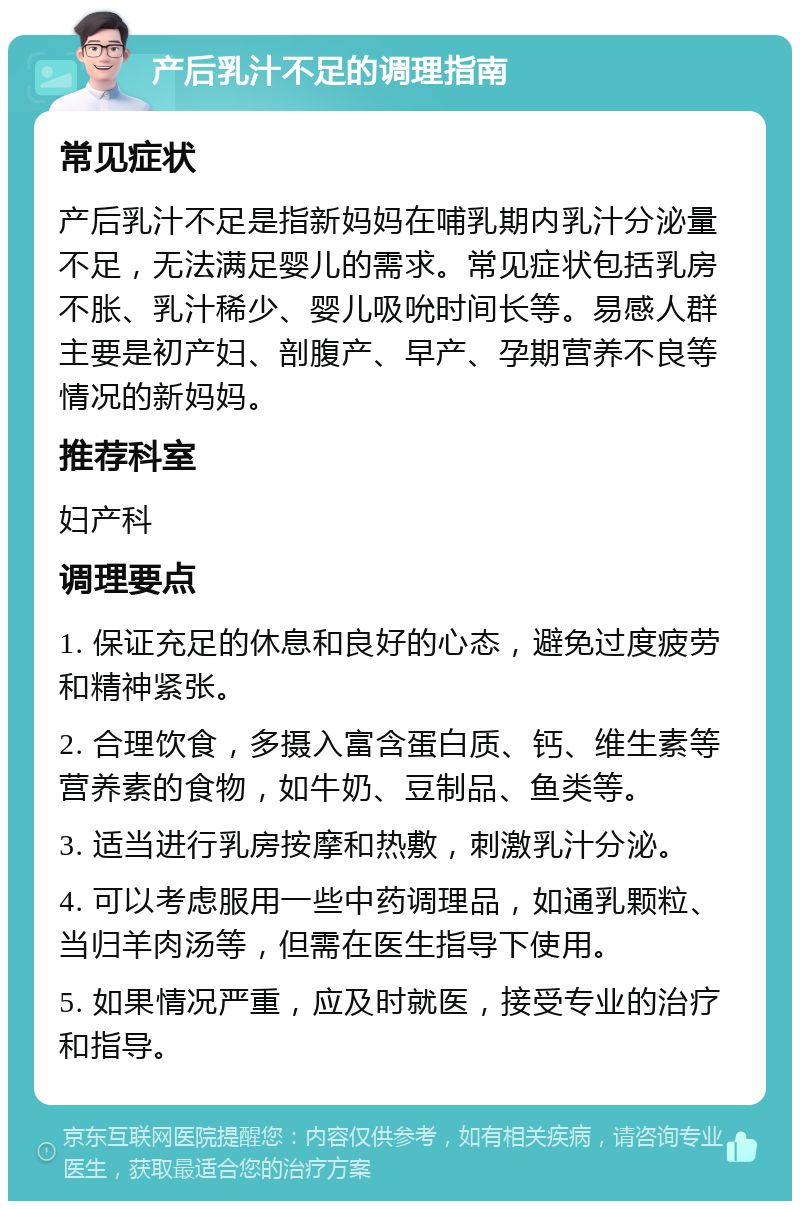 产后乳汁不足的调理指南 常见症状 产后乳汁不足是指新妈妈在哺乳期内乳汁分泌量不足，无法满足婴儿的需求。常见症状包括乳房不胀、乳汁稀少、婴儿吸吮时间长等。易感人群主要是初产妇、剖腹产、早产、孕期营养不良等情况的新妈妈。 推荐科室 妇产科 调理要点 1. 保证充足的休息和良好的心态，避免过度疲劳和精神紧张。 2. 合理饮食，多摄入富含蛋白质、钙、维生素等营养素的食物，如牛奶、豆制品、鱼类等。 3. 适当进行乳房按摩和热敷，刺激乳汁分泌。 4. 可以考虑服用一些中药调理品，如通乳颗粒、当归羊肉汤等，但需在医生指导下使用。 5. 如果情况严重，应及时就医，接受专业的治疗和指导。