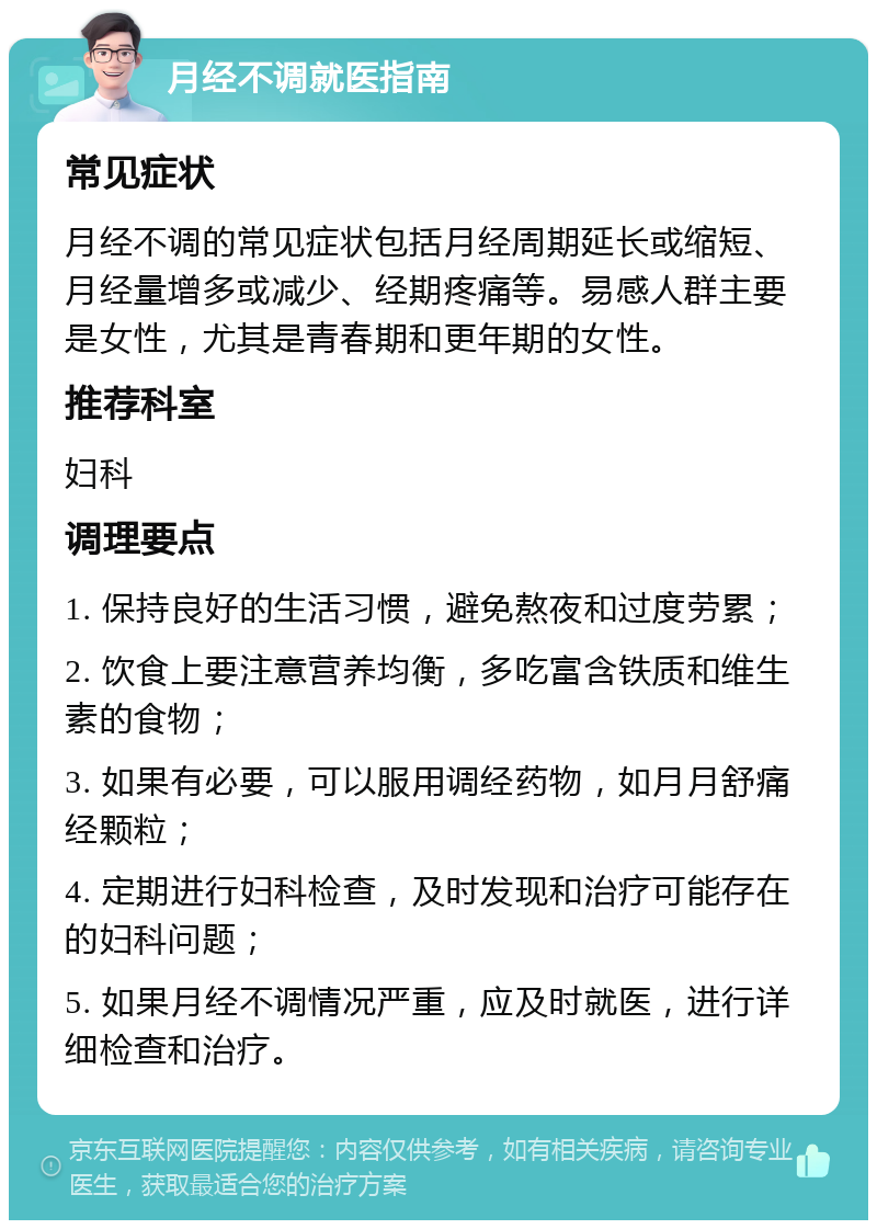 月经不调就医指南 常见症状 月经不调的常见症状包括月经周期延长或缩短、月经量增多或减少、经期疼痛等。易感人群主要是女性，尤其是青春期和更年期的女性。 推荐科室 妇科 调理要点 1. 保持良好的生活习惯，避免熬夜和过度劳累； 2. 饮食上要注意营养均衡，多吃富含铁质和维生素的食物； 3. 如果有必要，可以服用调经药物，如月月舒痛经颗粒； 4. 定期进行妇科检查，及时发现和治疗可能存在的妇科问题； 5. 如果月经不调情况严重，应及时就医，进行详细检查和治疗。