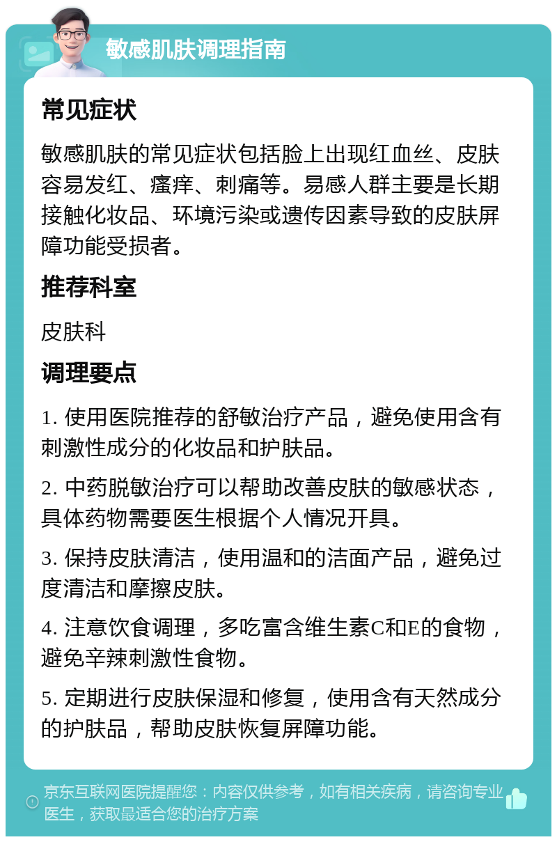 敏感肌肤调理指南 常见症状 敏感肌肤的常见症状包括脸上出现红血丝、皮肤容易发红、瘙痒、刺痛等。易感人群主要是长期接触化妆品、环境污染或遗传因素导致的皮肤屏障功能受损者。 推荐科室 皮肤科 调理要点 1. 使用医院推荐的舒敏治疗产品，避免使用含有刺激性成分的化妆品和护肤品。 2. 中药脱敏治疗可以帮助改善皮肤的敏感状态，具体药物需要医生根据个人情况开具。 3. 保持皮肤清洁，使用温和的洁面产品，避免过度清洁和摩擦皮肤。 4. 注意饮食调理，多吃富含维生素C和E的食物，避免辛辣刺激性食物。 5. 定期进行皮肤保湿和修复，使用含有天然成分的护肤品，帮助皮肤恢复屏障功能。