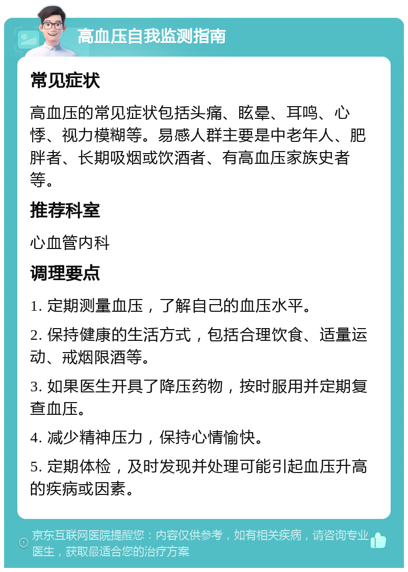 高血压自我监测指南 常见症状 高血压的常见症状包括头痛、眩晕、耳鸣、心悸、视力模糊等。易感人群主要是中老年人、肥胖者、长期吸烟或饮酒者、有高血压家族史者等。 推荐科室 心血管内科 调理要点 1. 定期测量血压，了解自己的血压水平。 2. 保持健康的生活方式，包括合理饮食、适量运动、戒烟限酒等。 3. 如果医生开具了降压药物，按时服用并定期复查血压。 4. 减少精神压力，保持心情愉快。 5. 定期体检，及时发现并处理可能引起血压升高的疾病或因素。