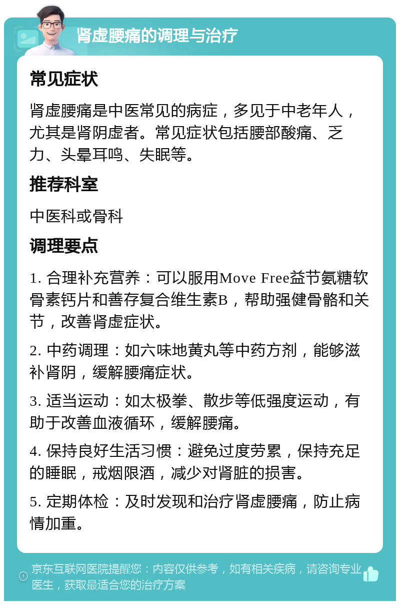 肾虚腰痛的调理与治疗 常见症状 肾虚腰痛是中医常见的病症，多见于中老年人，尤其是肾阴虚者。常见症状包括腰部酸痛、乏力、头晕耳鸣、失眠等。 推荐科室 中医科或骨科 调理要点 1. 合理补充营养：可以服用Move Free益节氨糖软骨素钙片和善存复合维生素B，帮助强健骨骼和关节，改善肾虚症状。 2. 中药调理：如六味地黄丸等中药方剂，能够滋补肾阴，缓解腰痛症状。 3. 适当运动：如太极拳、散步等低强度运动，有助于改善血液循环，缓解腰痛。 4. 保持良好生活习惯：避免过度劳累，保持充足的睡眠，戒烟限酒，减少对肾脏的损害。 5. 定期体检：及时发现和治疗肾虚腰痛，防止病情加重。