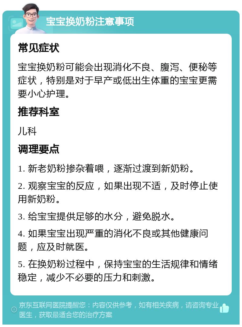 宝宝换奶粉注意事项 常见症状 宝宝换奶粉可能会出现消化不良、腹泻、便秘等症状，特别是对于早产或低出生体重的宝宝更需要小心护理。 推荐科室 儿科 调理要点 1. 新老奶粉掺杂着喂，逐渐过渡到新奶粉。 2. 观察宝宝的反应，如果出现不适，及时停止使用新奶粉。 3. 给宝宝提供足够的水分，避免脱水。 4. 如果宝宝出现严重的消化不良或其他健康问题，应及时就医。 5. 在换奶粉过程中，保持宝宝的生活规律和情绪稳定，减少不必要的压力和刺激。