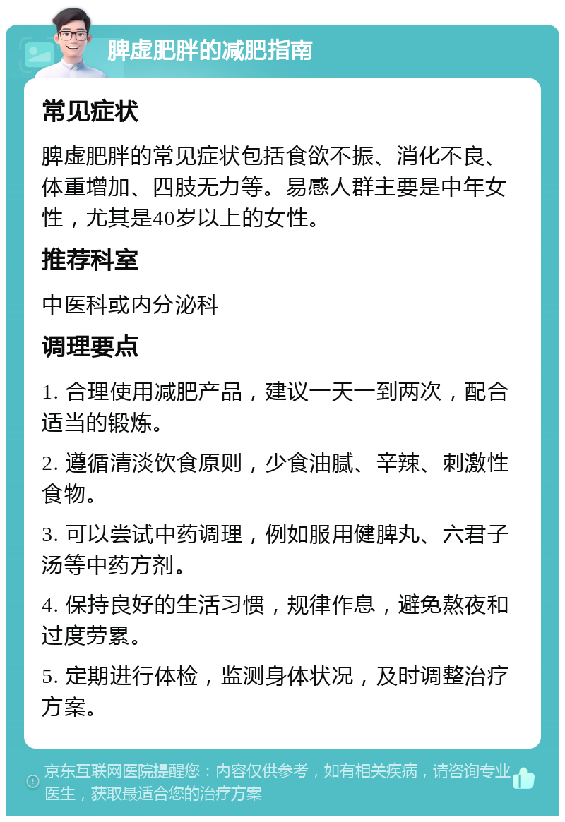 脾虚肥胖的减肥指南 常见症状 脾虚肥胖的常见症状包括食欲不振、消化不良、体重增加、四肢无力等。易感人群主要是中年女性，尤其是40岁以上的女性。 推荐科室 中医科或内分泌科 调理要点 1. 合理使用减肥产品，建议一天一到两次，配合适当的锻炼。 2. 遵循清淡饮食原则，少食油腻、辛辣、刺激性食物。 3. 可以尝试中药调理，例如服用健脾丸、六君子汤等中药方剂。 4. 保持良好的生活习惯，规律作息，避免熬夜和过度劳累。 5. 定期进行体检，监测身体状况，及时调整治疗方案。