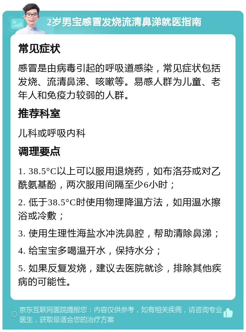 2岁男宝感冒发烧流清鼻涕就医指南 常见症状 感冒是由病毒引起的呼吸道感染，常见症状包括发烧、流清鼻涕、咳嗽等。易感人群为儿童、老年人和免疫力较弱的人群。 推荐科室 儿科或呼吸内科 调理要点 1. 38.5°C以上可以服用退烧药，如布洛芬或对乙酰氨基酚，两次服用间隔至少6小时； 2. 低于38.5°C时使用物理降温方法，如用温水擦浴或冷敷； 3. 使用生理性海盐水冲洗鼻腔，帮助清除鼻涕； 4. 给宝宝多喝温开水，保持水分； 5. 如果反复发烧，建议去医院就诊，排除其他疾病的可能性。