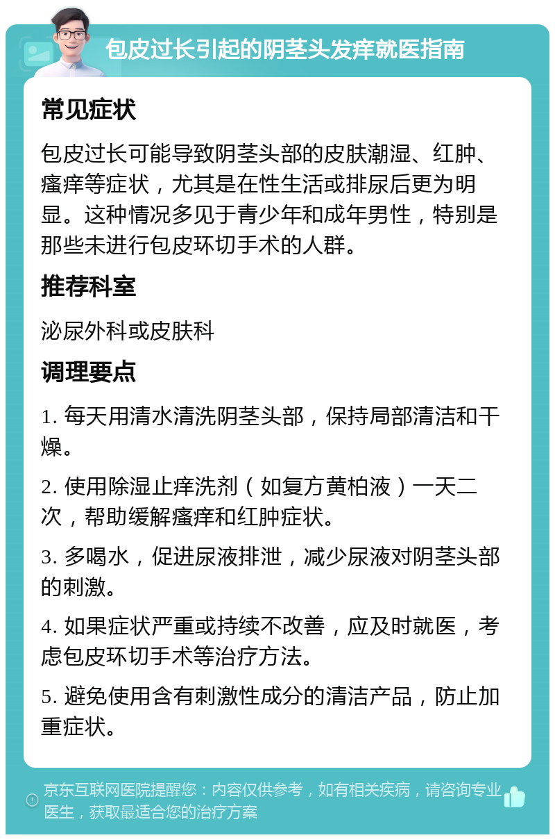 包皮过长引起的阴茎头发痒就医指南 常见症状 包皮过长可能导致阴茎头部的皮肤潮湿、红肿、瘙痒等症状，尤其是在性生活或排尿后更为明显。这种情况多见于青少年和成年男性，特别是那些未进行包皮环切手术的人群。 推荐科室 泌尿外科或皮肤科 调理要点 1. 每天用清水清洗阴茎头部，保持局部清洁和干燥。 2. 使用除湿止痒洗剂（如复方黄柏液）一天二次，帮助缓解瘙痒和红肿症状。 3. 多喝水，促进尿液排泄，减少尿液对阴茎头部的刺激。 4. 如果症状严重或持续不改善，应及时就医，考虑包皮环切手术等治疗方法。 5. 避免使用含有刺激性成分的清洁产品，防止加重症状。