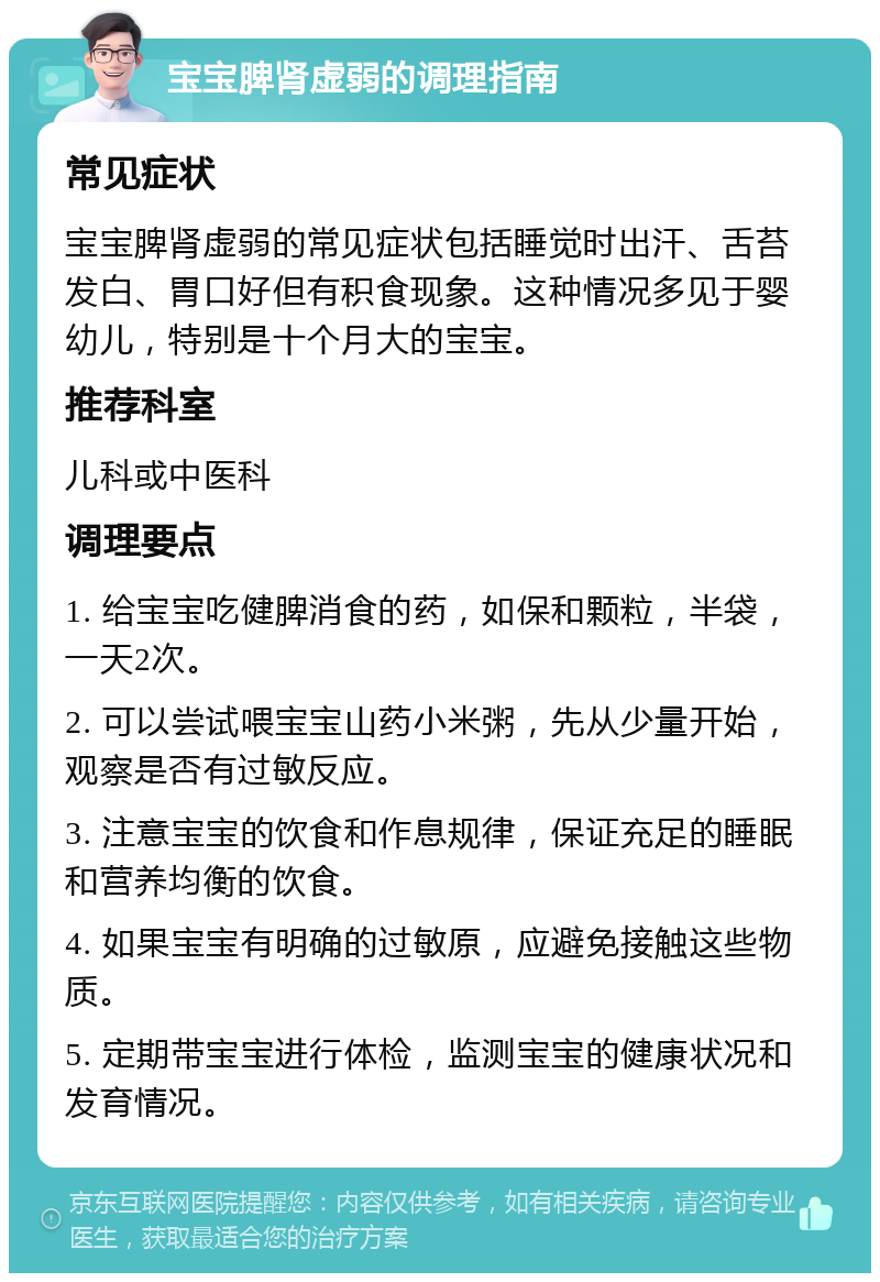 宝宝脾肾虚弱的调理指南 常见症状 宝宝脾肾虚弱的常见症状包括睡觉时出汗、舌苔发白、胃口好但有积食现象。这种情况多见于婴幼儿，特别是十个月大的宝宝。 推荐科室 儿科或中医科 调理要点 1. 给宝宝吃健脾消食的药，如保和颗粒，半袋，一天2次。 2. 可以尝试喂宝宝山药小米粥，先从少量开始，观察是否有过敏反应。 3. 注意宝宝的饮食和作息规律，保证充足的睡眠和营养均衡的饮食。 4. 如果宝宝有明确的过敏原，应避免接触这些物质。 5. 定期带宝宝进行体检，监测宝宝的健康状况和发育情况。