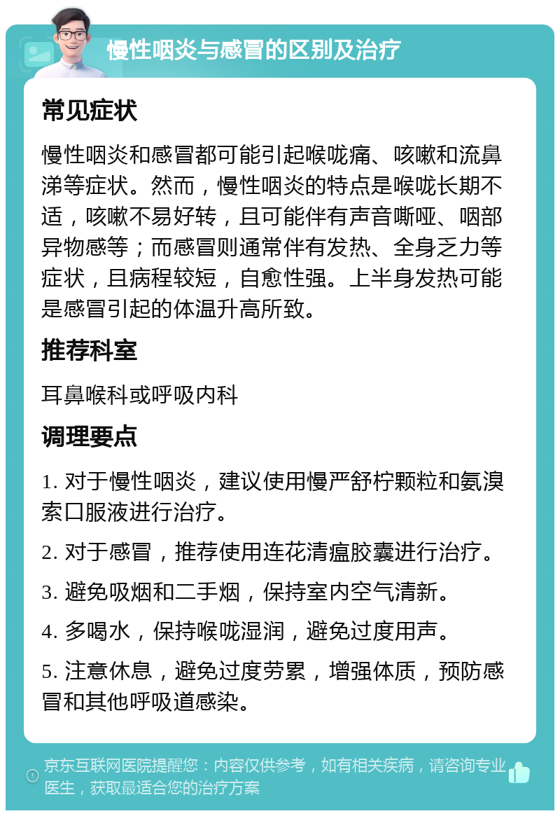 慢性咽炎与感冒的区别及治疗 常见症状 慢性咽炎和感冒都可能引起喉咙痛、咳嗽和流鼻涕等症状。然而，慢性咽炎的特点是喉咙长期不适，咳嗽不易好转，且可能伴有声音嘶哑、咽部异物感等；而感冒则通常伴有发热、全身乏力等症状，且病程较短，自愈性强。上半身发热可能是感冒引起的体温升高所致。 推荐科室 耳鼻喉科或呼吸内科 调理要点 1. 对于慢性咽炎，建议使用慢严舒柠颗粒和氨溴索口服液进行治疗。 2. 对于感冒，推荐使用连花清瘟胶囊进行治疗。 3. 避免吸烟和二手烟，保持室内空气清新。 4. 多喝水，保持喉咙湿润，避免过度用声。 5. 注意休息，避免过度劳累，增强体质，预防感冒和其他呼吸道感染。