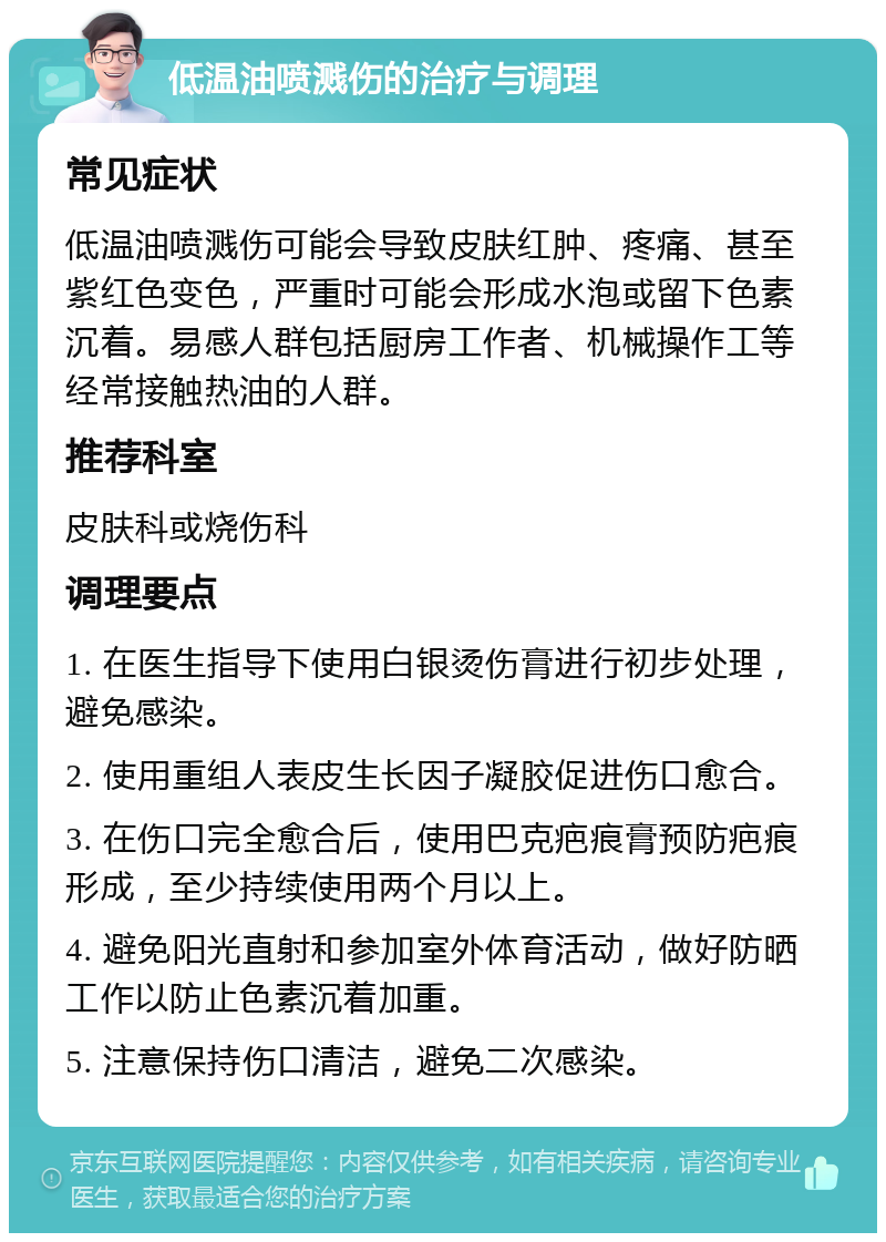 低温油喷溅伤的治疗与调理 常见症状 低温油喷溅伤可能会导致皮肤红肿、疼痛、甚至紫红色变色，严重时可能会形成水泡或留下色素沉着。易感人群包括厨房工作者、机械操作工等经常接触热油的人群。 推荐科室 皮肤科或烧伤科 调理要点 1. 在医生指导下使用白银烫伤膏进行初步处理，避免感染。 2. 使用重组人表皮生长因子凝胶促进伤口愈合。 3. 在伤口完全愈合后，使用巴克疤痕膏预防疤痕形成，至少持续使用两个月以上。 4. 避免阳光直射和参加室外体育活动，做好防晒工作以防止色素沉着加重。 5. 注意保持伤口清洁，避免二次感染。