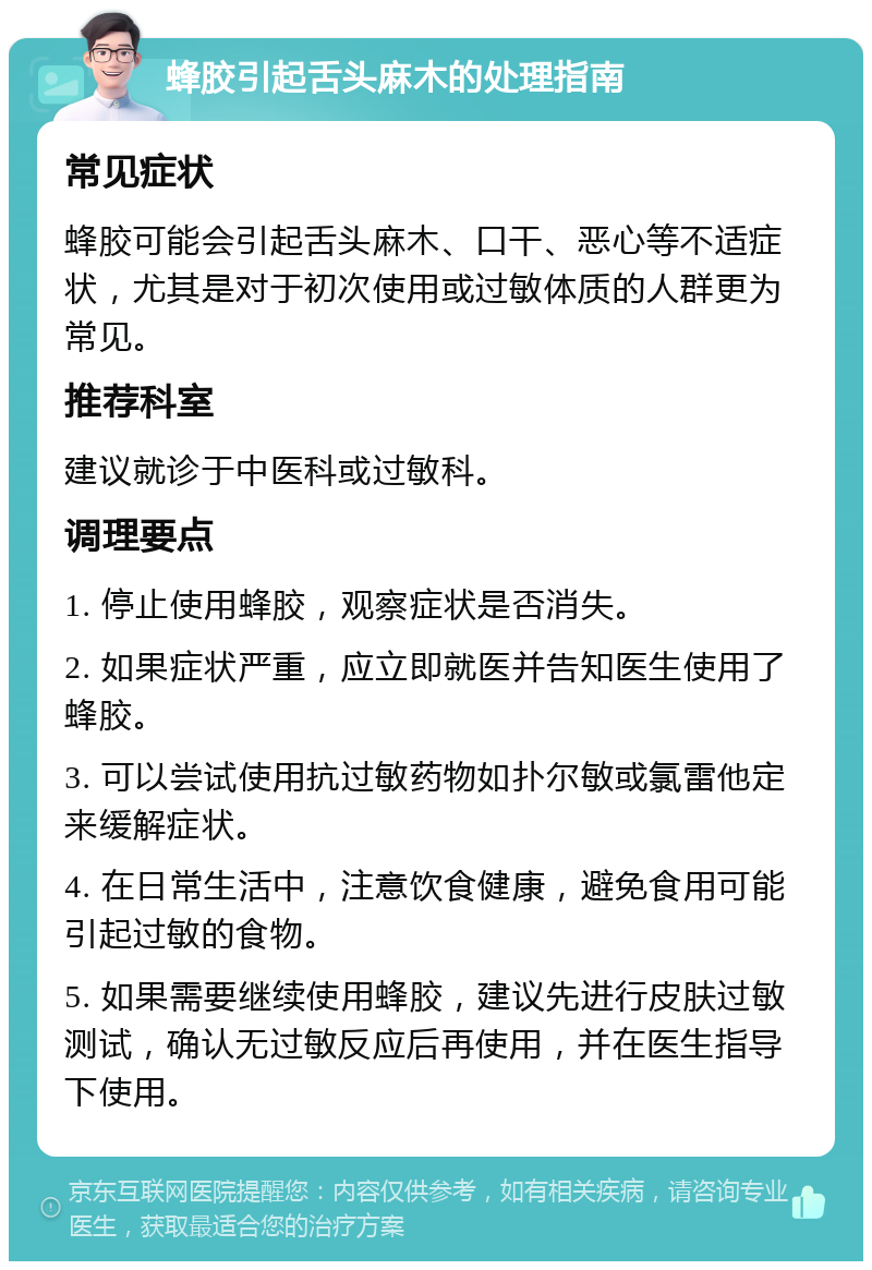 蜂胶引起舌头麻木的处理指南 常见症状 蜂胶可能会引起舌头麻木、口干、恶心等不适症状，尤其是对于初次使用或过敏体质的人群更为常见。 推荐科室 建议就诊于中医科或过敏科。 调理要点 1. 停止使用蜂胶，观察症状是否消失。 2. 如果症状严重，应立即就医并告知医生使用了蜂胶。 3. 可以尝试使用抗过敏药物如扑尔敏或氯雷他定来缓解症状。 4. 在日常生活中，注意饮食健康，避免食用可能引起过敏的食物。 5. 如果需要继续使用蜂胶，建议先进行皮肤过敏测试，确认无过敏反应后再使用，并在医生指导下使用。