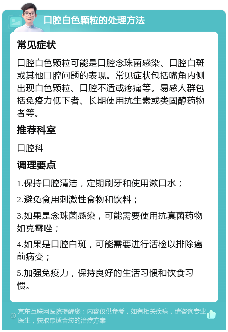 口腔白色颗粒的处理方法 常见症状 口腔白色颗粒可能是口腔念珠菌感染、口腔白斑或其他口腔问题的表现。常见症状包括嘴角内侧出现白色颗粒、口腔不适或疼痛等。易感人群包括免疫力低下者、长期使用抗生素或类固醇药物者等。 推荐科室 口腔科 调理要点 1.保持口腔清洁，定期刷牙和使用漱口水； 2.避免食用刺激性食物和饮料； 3.如果是念珠菌感染，可能需要使用抗真菌药物如克霉唑； 4.如果是口腔白斑，可能需要进行活检以排除癌前病变； 5.加强免疫力，保持良好的生活习惯和饮食习惯。