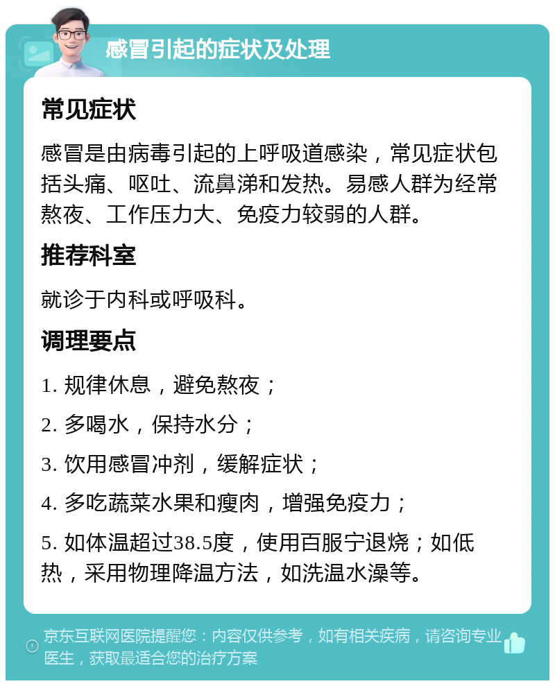 感冒引起的症状及处理 常见症状 感冒是由病毒引起的上呼吸道感染，常见症状包括头痛、呕吐、流鼻涕和发热。易感人群为经常熬夜、工作压力大、免疫力较弱的人群。 推荐科室 就诊于内科或呼吸科。 调理要点 1. 规律休息，避免熬夜； 2. 多喝水，保持水分； 3. 饮用感冒冲剂，缓解症状； 4. 多吃蔬菜水果和瘦肉，增强免疫力； 5. 如体温超过38.5度，使用百服宁退烧；如低热，采用物理降温方法，如洗温水澡等。