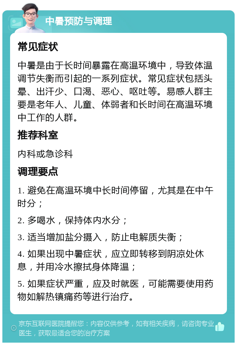 中暑预防与调理 常见症状 中暑是由于长时间暴露在高温环境中，导致体温调节失衡而引起的一系列症状。常见症状包括头晕、出汗少、口渴、恶心、呕吐等。易感人群主要是老年人、儿童、体弱者和长时间在高温环境中工作的人群。 推荐科室 内科或急诊科 调理要点 1. 避免在高温环境中长时间停留，尤其是在中午时分； 2. 多喝水，保持体内水分； 3. 适当增加盐分摄入，防止电解质失衡； 4. 如果出现中暑症状，应立即转移到阴凉处休息，并用冷水擦拭身体降温； 5. 如果症状严重，应及时就医，可能需要使用药物如解热镇痛药等进行治疗。