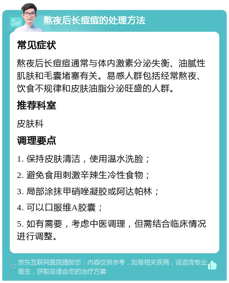 熬夜后长痘痘的处理方法 常见症状 熬夜后长痘痘通常与体内激素分泌失衡、油腻性肌肤和毛囊堵塞有关。易感人群包括经常熬夜、饮食不规律和皮肤油脂分泌旺盛的人群。 推荐科室 皮肤科 调理要点 1. 保持皮肤清洁，使用温水洗脸； 2. 避免食用刺激辛辣生冷性食物； 3. 局部涂抹甲硝唑凝胶或阿达帕林； 4. 可以口服维A胶囊； 5. 如有需要，考虑中医调理，但需结合临床情况进行调整。