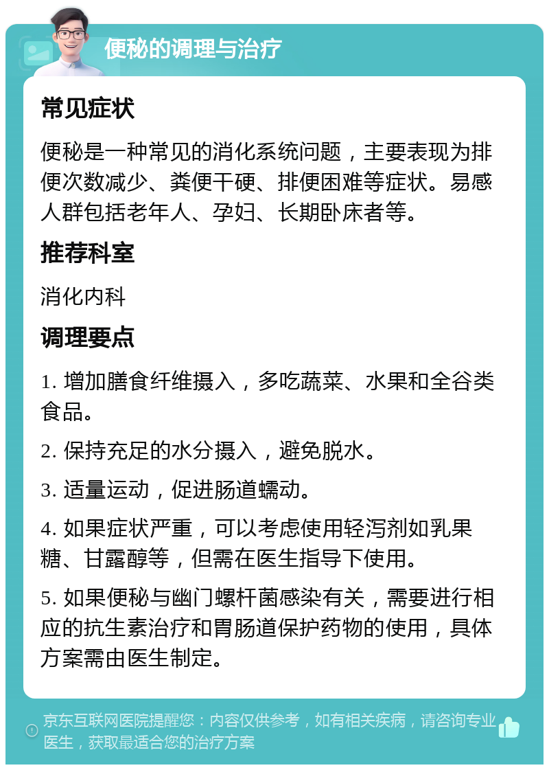 便秘的调理与治疗 常见症状 便秘是一种常见的消化系统问题，主要表现为排便次数减少、粪便干硬、排便困难等症状。易感人群包括老年人、孕妇、长期卧床者等。 推荐科室 消化内科 调理要点 1. 增加膳食纤维摄入，多吃蔬菜、水果和全谷类食品。 2. 保持充足的水分摄入，避免脱水。 3. 适量运动，促进肠道蠕动。 4. 如果症状严重，可以考虑使用轻泻剂如乳果糖、甘露醇等，但需在医生指导下使用。 5. 如果便秘与幽门螺杆菌感染有关，需要进行相应的抗生素治疗和胃肠道保护药物的使用，具体方案需由医生制定。