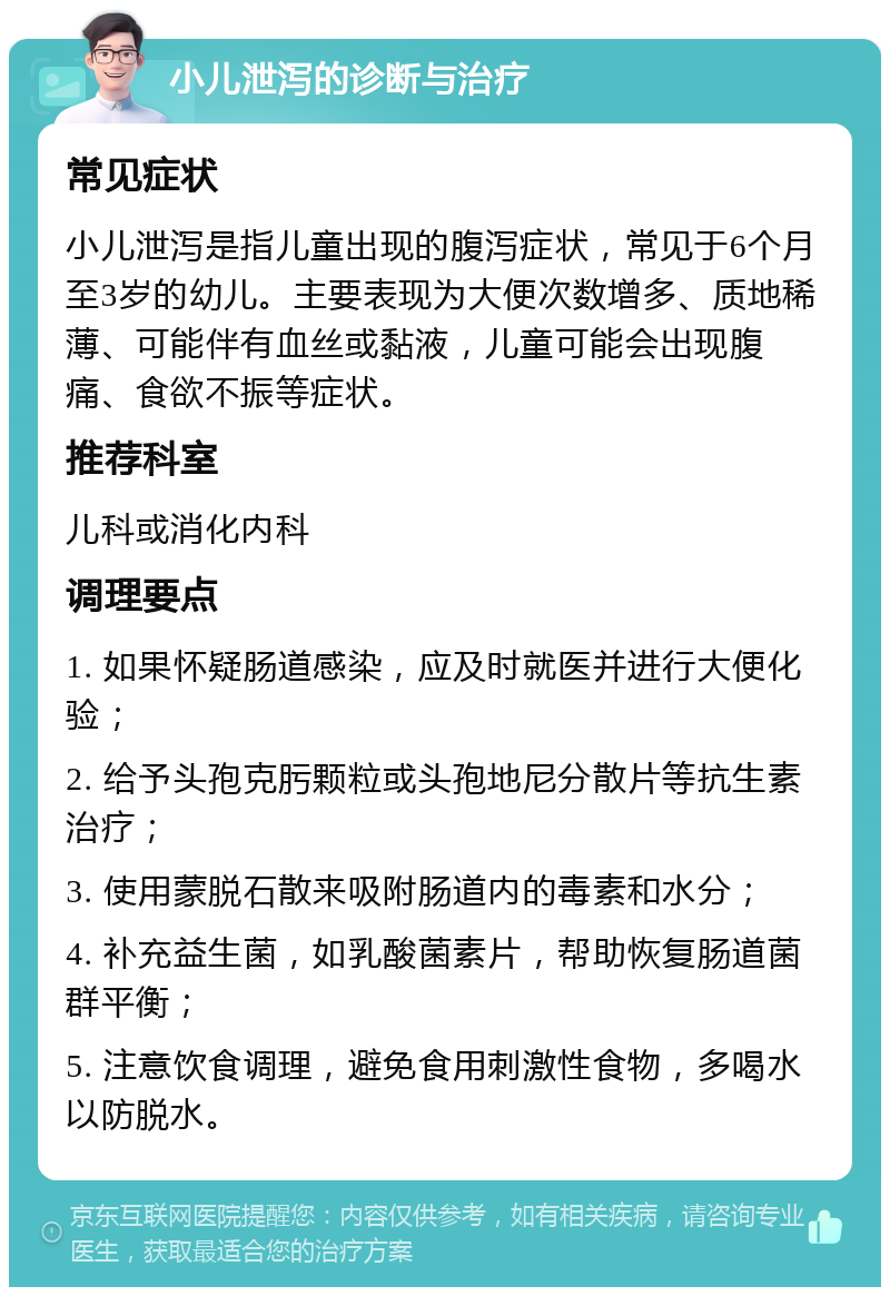 小儿泄泻的诊断与治疗 常见症状 小儿泄泻是指儿童出现的腹泻症状，常见于6个月至3岁的幼儿。主要表现为大便次数增多、质地稀薄、可能伴有血丝或黏液，儿童可能会出现腹痛、食欲不振等症状。 推荐科室 儿科或消化内科 调理要点 1. 如果怀疑肠道感染，应及时就医并进行大便化验； 2. 给予头孢克肟颗粒或头孢地尼分散片等抗生素治疗； 3. 使用蒙脱石散来吸附肠道内的毒素和水分； 4. 补充益生菌，如乳酸菌素片，帮助恢复肠道菌群平衡； 5. 注意饮食调理，避免食用刺激性食物，多喝水以防脱水。