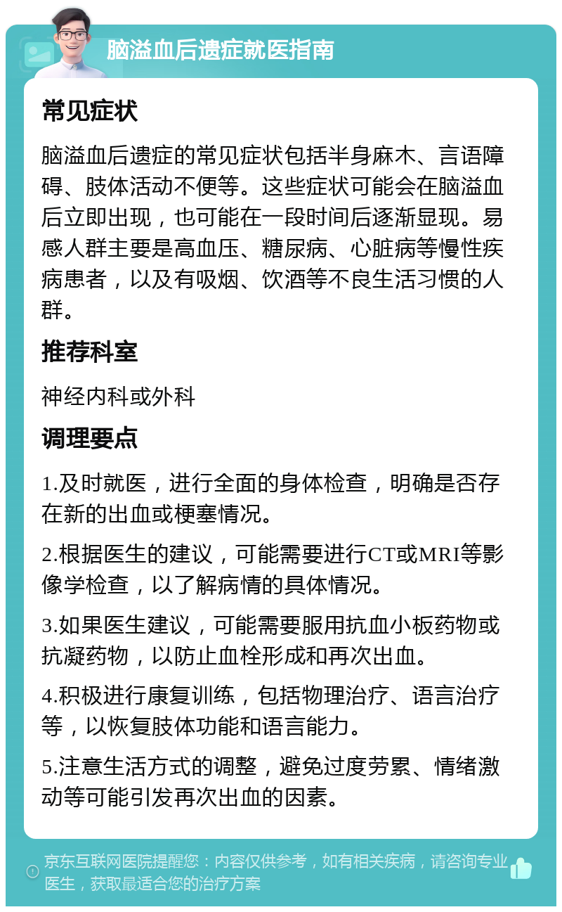 脑溢血后遗症就医指南 常见症状 脑溢血后遗症的常见症状包括半身麻木、言语障碍、肢体活动不便等。这些症状可能会在脑溢血后立即出现，也可能在一段时间后逐渐显现。易感人群主要是高血压、糖尿病、心脏病等慢性疾病患者，以及有吸烟、饮酒等不良生活习惯的人群。 推荐科室 神经内科或外科 调理要点 1.及时就医，进行全面的身体检查，明确是否存在新的出血或梗塞情况。 2.根据医生的建议，可能需要进行CT或MRI等影像学检查，以了解病情的具体情况。 3.如果医生建议，可能需要服用抗血小板药物或抗凝药物，以防止血栓形成和再次出血。 4.积极进行康复训练，包括物理治疗、语言治疗等，以恢复肢体功能和语言能力。 5.注意生活方式的调整，避免过度劳累、情绪激动等可能引发再次出血的因素。