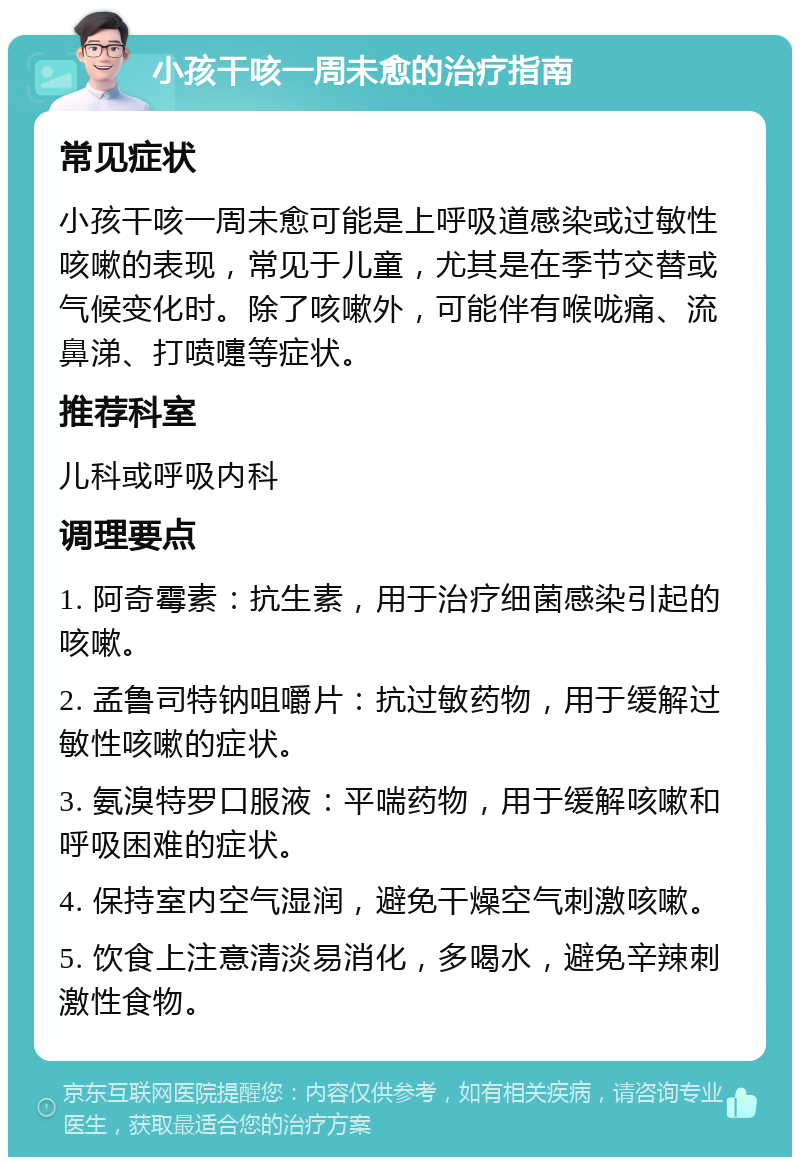 小孩干咳一周未愈的治疗指南 常见症状 小孩干咳一周未愈可能是上呼吸道感染或过敏性咳嗽的表现，常见于儿童，尤其是在季节交替或气候变化时。除了咳嗽外，可能伴有喉咙痛、流鼻涕、打喷嚏等症状。 推荐科室 儿科或呼吸内科 调理要点 1. 阿奇霉素：抗生素，用于治疗细菌感染引起的咳嗽。 2. 孟鲁司特钠咀嚼片：抗过敏药物，用于缓解过敏性咳嗽的症状。 3. 氨溴特罗口服液：平喘药物，用于缓解咳嗽和呼吸困难的症状。 4. 保持室内空气湿润，避免干燥空气刺激咳嗽。 5. 饮食上注意清淡易消化，多喝水，避免辛辣刺激性食物。