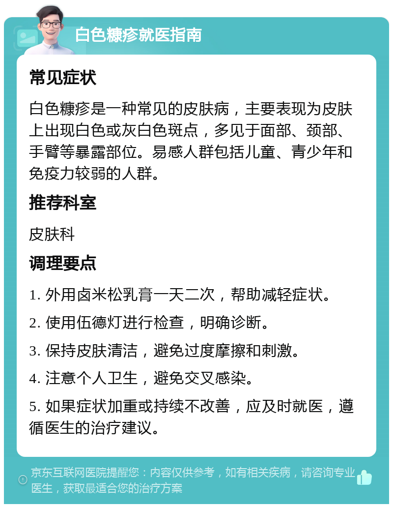 白色糠疹就医指南 常见症状 白色糠疹是一种常见的皮肤病，主要表现为皮肤上出现白色或灰白色斑点，多见于面部、颈部、手臂等暴露部位。易感人群包括儿童、青少年和免疫力较弱的人群。 推荐科室 皮肤科 调理要点 1. 外用卤米松乳膏一天二次，帮助减轻症状。 2. 使用伍德灯进行检查，明确诊断。 3. 保持皮肤清洁，避免过度摩擦和刺激。 4. 注意个人卫生，避免交叉感染。 5. 如果症状加重或持续不改善，应及时就医，遵循医生的治疗建议。