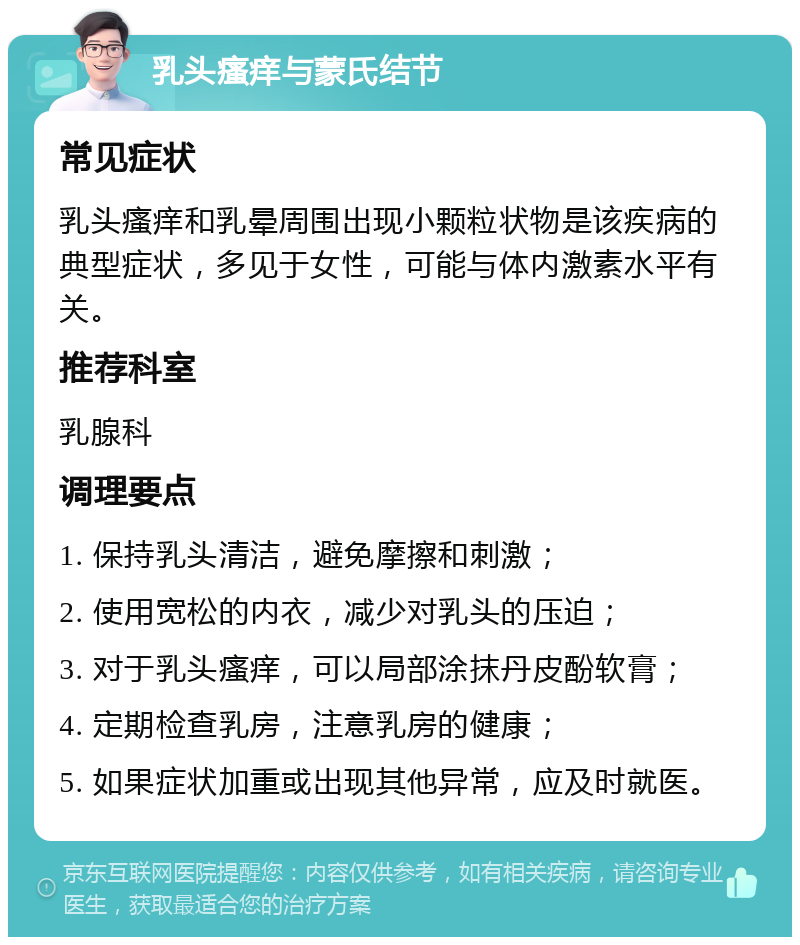 乳头瘙痒与蒙氏结节 常见症状 乳头瘙痒和乳晕周围出现小颗粒状物是该疾病的典型症状，多见于女性，可能与体内激素水平有关。 推荐科室 乳腺科 调理要点 1. 保持乳头清洁，避免摩擦和刺激； 2. 使用宽松的内衣，减少对乳头的压迫； 3. 对于乳头瘙痒，可以局部涂抹丹皮酚软膏； 4. 定期检查乳房，注意乳房的健康； 5. 如果症状加重或出现其他异常，应及时就医。