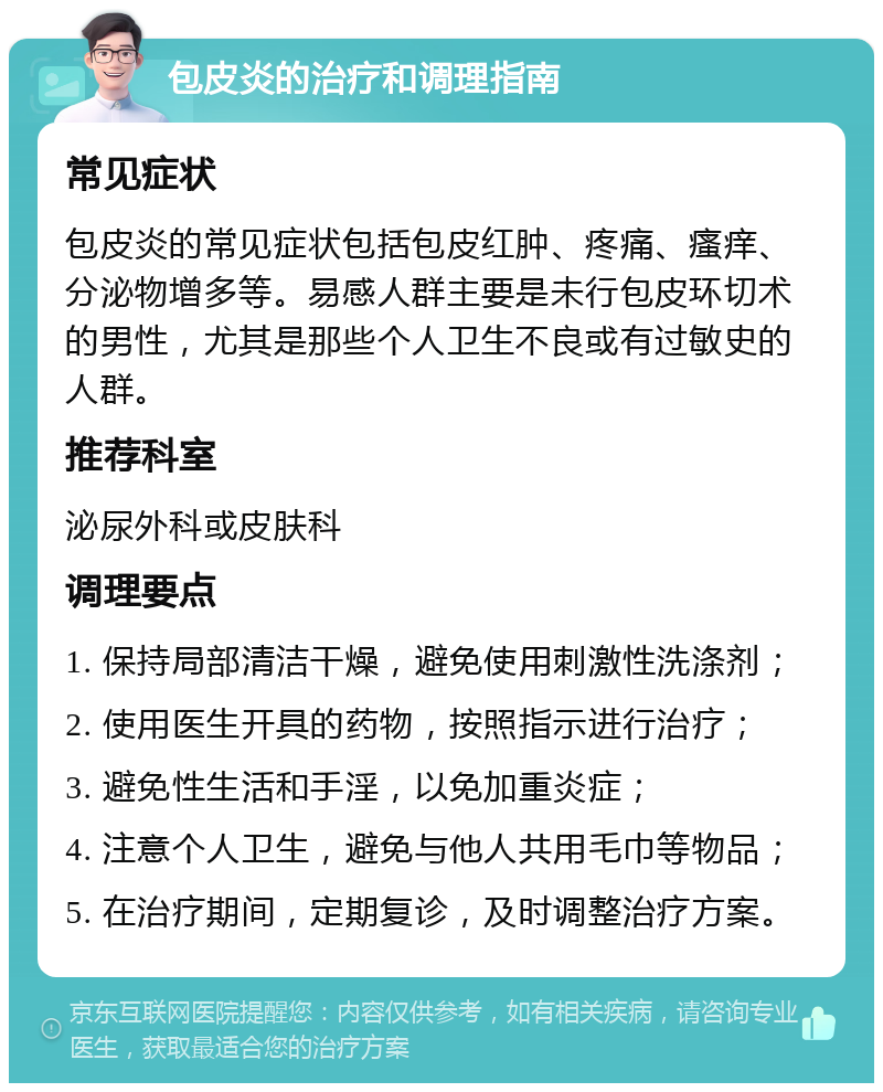 包皮炎的治疗和调理指南 常见症状 包皮炎的常见症状包括包皮红肿、疼痛、瘙痒、分泌物增多等。易感人群主要是未行包皮环切术的男性，尤其是那些个人卫生不良或有过敏史的人群。 推荐科室 泌尿外科或皮肤科 调理要点 1. 保持局部清洁干燥，避免使用刺激性洗涤剂； 2. 使用医生开具的药物，按照指示进行治疗； 3. 避免性生活和手淫，以免加重炎症； 4. 注意个人卫生，避免与他人共用毛巾等物品； 5. 在治疗期间，定期复诊，及时调整治疗方案。