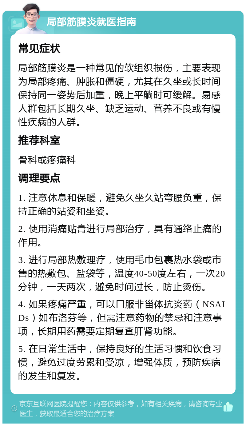 局部筋膜炎就医指南 常见症状 局部筋膜炎是一种常见的软组织损伤，主要表现为局部疼痛、肿胀和僵硬，尤其在久坐或长时间保持同一姿势后加重，晚上平躺时可缓解。易感人群包括长期久坐、缺乏运动、营养不良或有慢性疾病的人群。 推荐科室 骨科或疼痛科 调理要点 1. 注意休息和保暖，避免久坐久站弯腰负重，保持正确的站姿和坐姿。 2. 使用消痛贴膏进行局部治疗，具有通络止痛的作用。 3. 进行局部热敷理疗，使用毛巾包裹热水袋或市售的热敷包、盐袋等，温度40-50度左右，一次20分钟，一天两次，避免时间过长，防止烫伤。 4. 如果疼痛严重，可以口服非甾体抗炎药（NSAIDs）如布洛芬等，但需注意药物的禁忌和注意事项，长期用药需要定期复查肝肾功能。 5. 在日常生活中，保持良好的生活习惯和饮食习惯，避免过度劳累和受凉，增强体质，预防疾病的发生和复发。