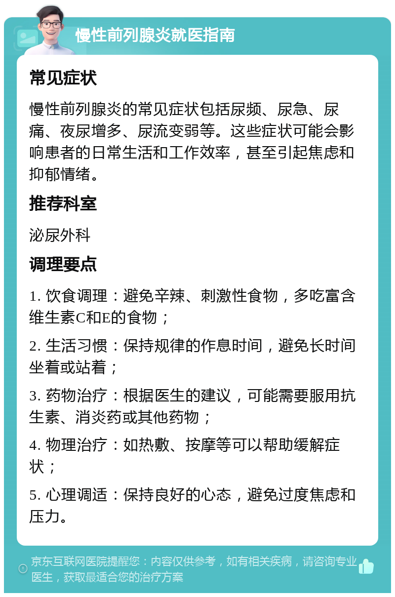 慢性前列腺炎就医指南 常见症状 慢性前列腺炎的常见症状包括尿频、尿急、尿痛、夜尿增多、尿流变弱等。这些症状可能会影响患者的日常生活和工作效率，甚至引起焦虑和抑郁情绪。 推荐科室 泌尿外科 调理要点 1. 饮食调理：避免辛辣、刺激性食物，多吃富含维生素C和E的食物； 2. 生活习惯：保持规律的作息时间，避免长时间坐着或站着； 3. 药物治疗：根据医生的建议，可能需要服用抗生素、消炎药或其他药物； 4. 物理治疗：如热敷、按摩等可以帮助缓解症状； 5. 心理调适：保持良好的心态，避免过度焦虑和压力。