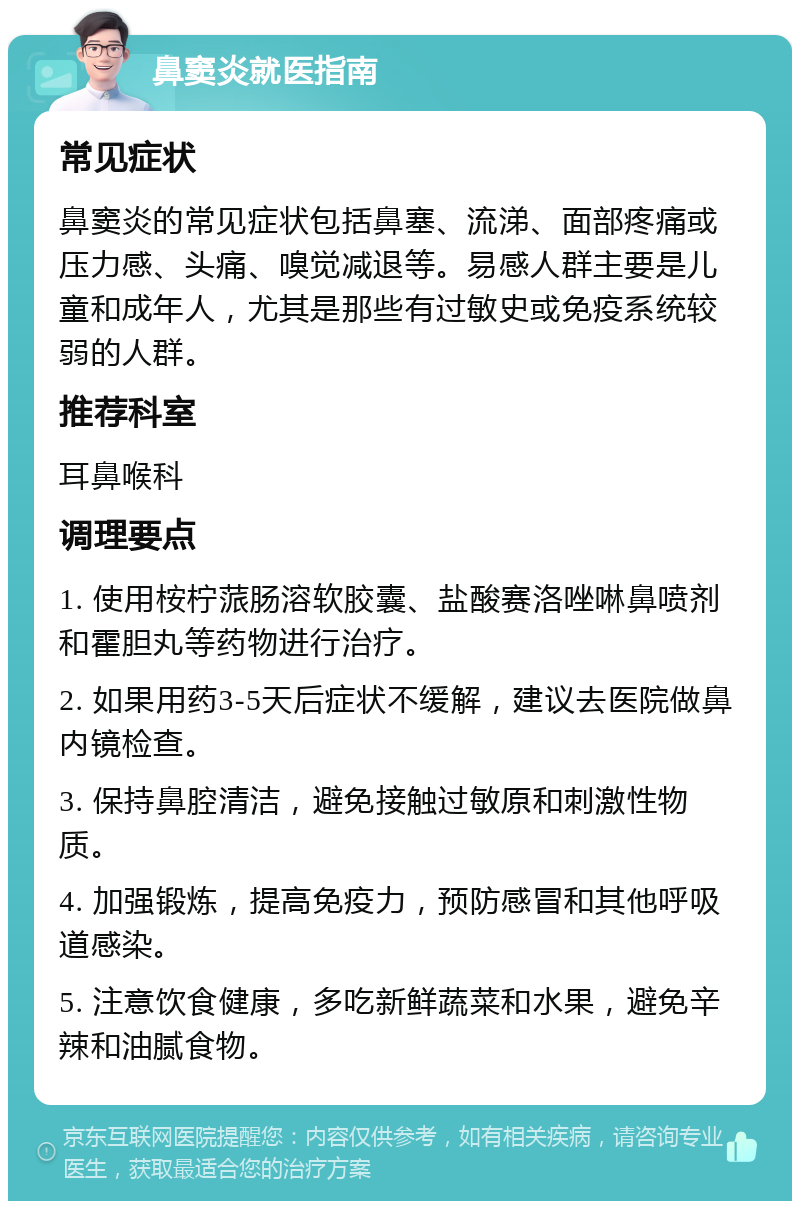 鼻窦炎就医指南 常见症状 鼻窦炎的常见症状包括鼻塞、流涕、面部疼痛或压力感、头痛、嗅觉减退等。易感人群主要是儿童和成年人，尤其是那些有过敏史或免疫系统较弱的人群。 推荐科室 耳鼻喉科 调理要点 1. 使用桉柠蒎肠溶软胶囊、盐酸赛洛唑啉鼻喷剂和霍胆丸等药物进行治疗。 2. 如果用药3-5天后症状不缓解，建议去医院做鼻内镜检查。 3. 保持鼻腔清洁，避免接触过敏原和刺激性物质。 4. 加强锻炼，提高免疫力，预防感冒和其他呼吸道感染。 5. 注意饮食健康，多吃新鲜蔬菜和水果，避免辛辣和油腻食物。