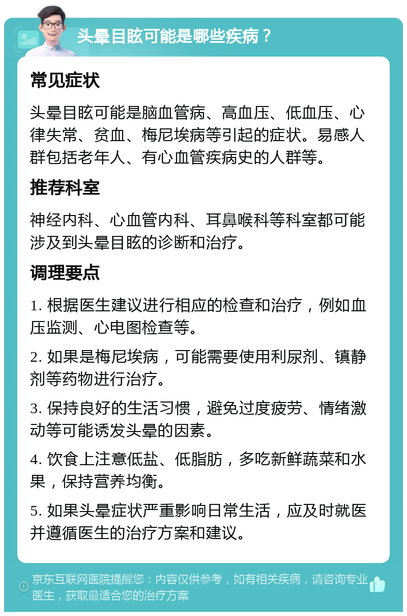 头晕目眩可能是哪些疾病？ 常见症状 头晕目眩可能是脑血管病、高血压、低血压、心律失常、贫血、梅尼埃病等引起的症状。易感人群包括老年人、有心血管疾病史的人群等。 推荐科室 神经内科、心血管内科、耳鼻喉科等科室都可能涉及到头晕目眩的诊断和治疗。 调理要点 1. 根据医生建议进行相应的检查和治疗，例如血压监测、心电图检查等。 2. 如果是梅尼埃病，可能需要使用利尿剂、镇静剂等药物进行治疗。 3. 保持良好的生活习惯，避免过度疲劳、情绪激动等可能诱发头晕的因素。 4. 饮食上注意低盐、低脂肪，多吃新鲜蔬菜和水果，保持营养均衡。 5. 如果头晕症状严重影响日常生活，应及时就医并遵循医生的治疗方案和建议。