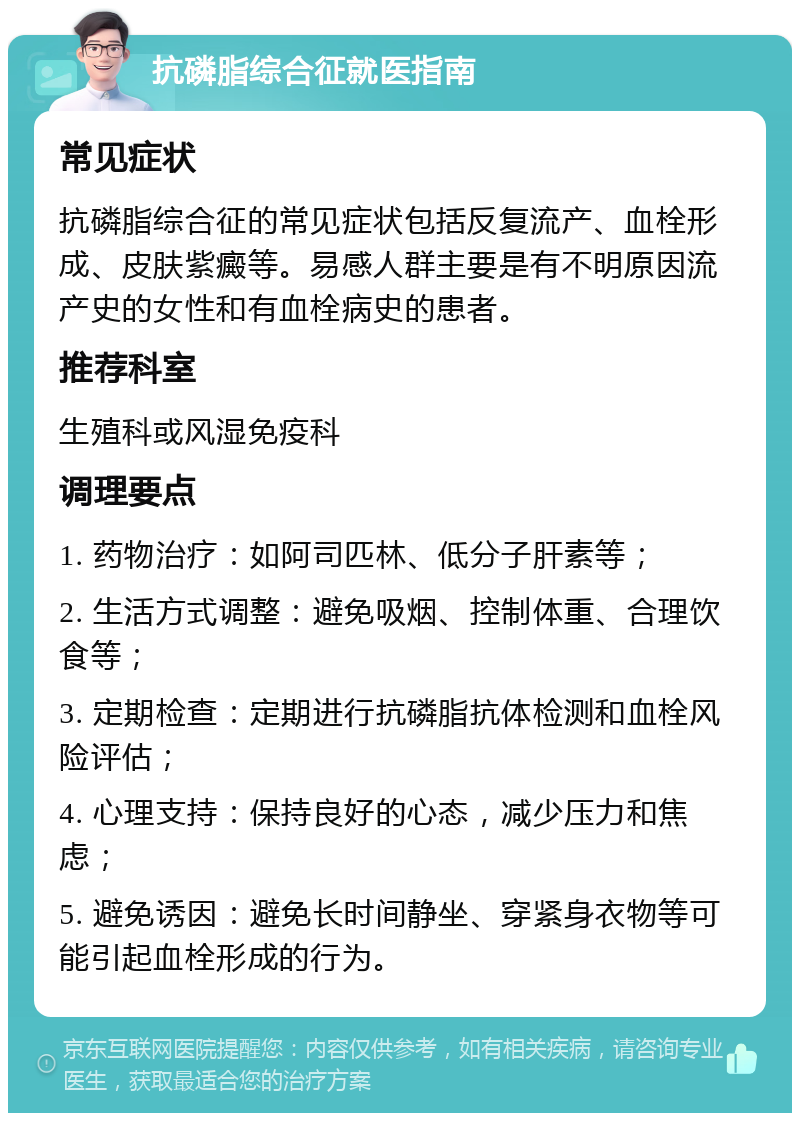 抗磷脂综合征就医指南 常见症状 抗磷脂综合征的常见症状包括反复流产、血栓形成、皮肤紫癜等。易感人群主要是有不明原因流产史的女性和有血栓病史的患者。 推荐科室 生殖科或风湿免疫科 调理要点 1. 药物治疗：如阿司匹林、低分子肝素等； 2. 生活方式调整：避免吸烟、控制体重、合理饮食等； 3. 定期检查：定期进行抗磷脂抗体检测和血栓风险评估； 4. 心理支持：保持良好的心态，减少压力和焦虑； 5. 避免诱因：避免长时间静坐、穿紧身衣物等可能引起血栓形成的行为。