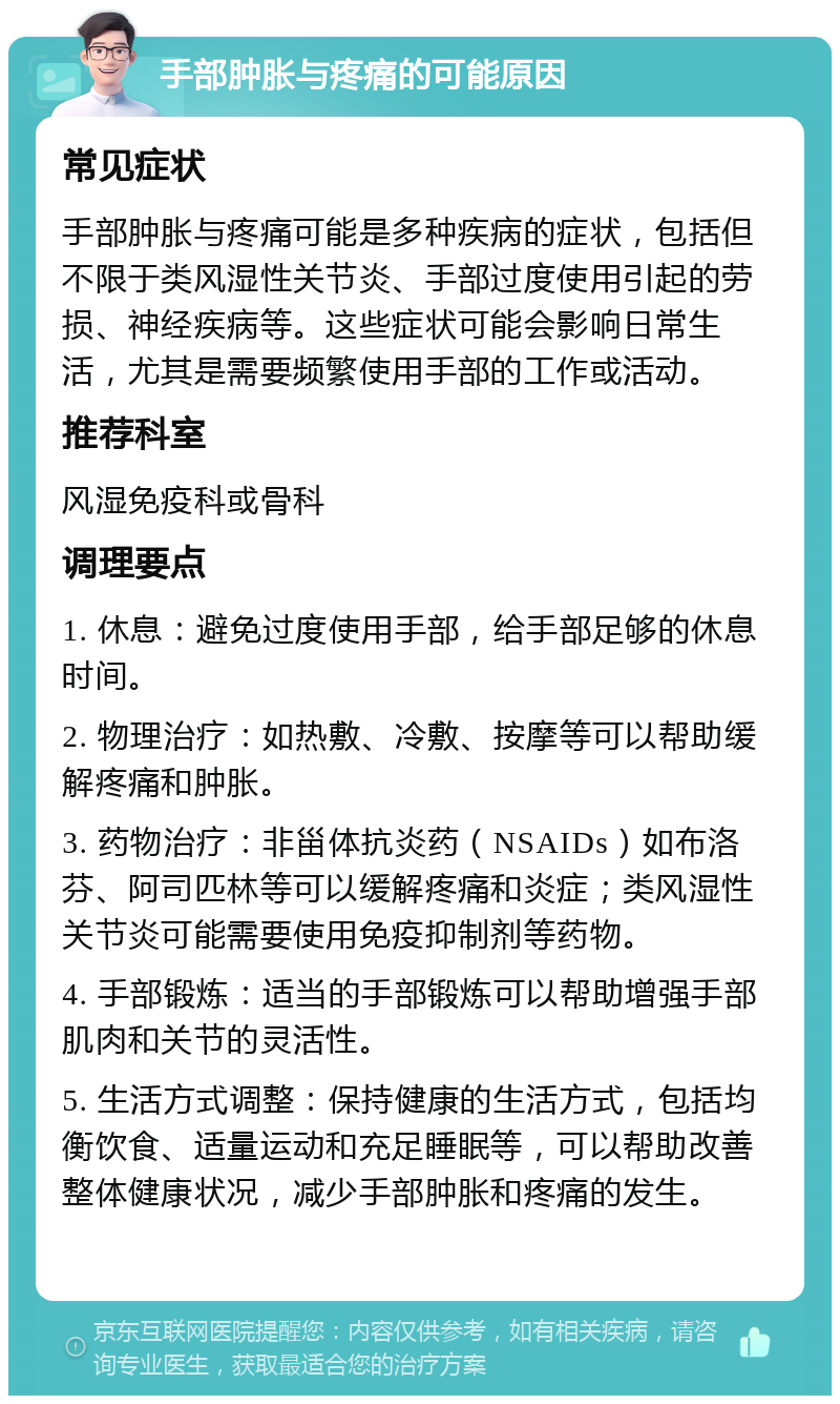 手部肿胀与疼痛的可能原因 常见症状 手部肿胀与疼痛可能是多种疾病的症状，包括但不限于类风湿性关节炎、手部过度使用引起的劳损、神经疾病等。这些症状可能会影响日常生活，尤其是需要频繁使用手部的工作或活动。 推荐科室 风湿免疫科或骨科 调理要点 1. 休息：避免过度使用手部，给手部足够的休息时间。 2. 物理治疗：如热敷、冷敷、按摩等可以帮助缓解疼痛和肿胀。 3. 药物治疗：非甾体抗炎药（NSAIDs）如布洛芬、阿司匹林等可以缓解疼痛和炎症；类风湿性关节炎可能需要使用免疫抑制剂等药物。 4. 手部锻炼：适当的手部锻炼可以帮助增强手部肌肉和关节的灵活性。 5. 生活方式调整：保持健康的生活方式，包括均衡饮食、适量运动和充足睡眠等，可以帮助改善整体健康状况，减少手部肿胀和疼痛的发生。