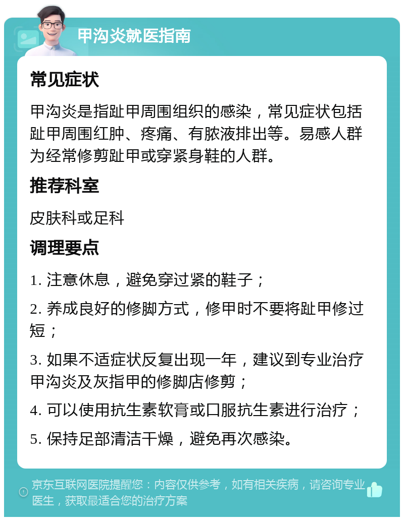 甲沟炎就医指南 常见症状 甲沟炎是指趾甲周围组织的感染，常见症状包括趾甲周围红肿、疼痛、有脓液排出等。易感人群为经常修剪趾甲或穿紧身鞋的人群。 推荐科室 皮肤科或足科 调理要点 1. 注意休息，避免穿过紧的鞋子； 2. 养成良好的修脚方式，修甲时不要将趾甲修过短； 3. 如果不适症状反复出现一年，建议到专业治疗甲沟炎及灰指甲的修脚店修剪； 4. 可以使用抗生素软膏或口服抗生素进行治疗； 5. 保持足部清洁干燥，避免再次感染。