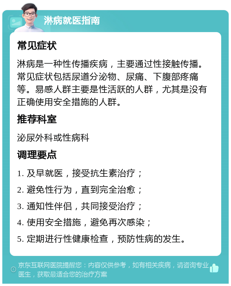 淋病就医指南 常见症状 淋病是一种性传播疾病，主要通过性接触传播。常见症状包括尿道分泌物、尿痛、下腹部疼痛等。易感人群主要是性活跃的人群，尤其是没有正确使用安全措施的人群。 推荐科室 泌尿外科或性病科 调理要点 1. 及早就医，接受抗生素治疗； 2. 避免性行为，直到完全治愈； 3. 通知性伴侣，共同接受治疗； 4. 使用安全措施，避免再次感染； 5. 定期进行性健康检查，预防性病的发生。