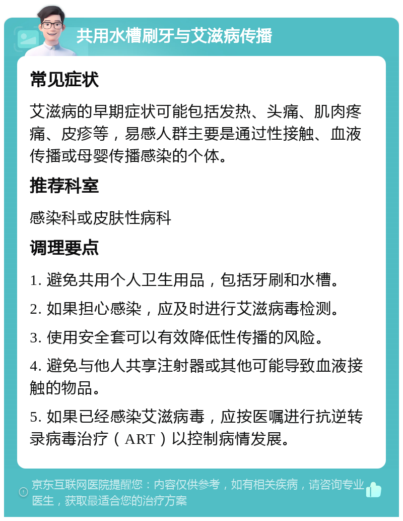 共用水槽刷牙与艾滋病传播 常见症状 艾滋病的早期症状可能包括发热、头痛、肌肉疼痛、皮疹等，易感人群主要是通过性接触、血液传播或母婴传播感染的个体。 推荐科室 感染科或皮肤性病科 调理要点 1. 避免共用个人卫生用品，包括牙刷和水槽。 2. 如果担心感染，应及时进行艾滋病毒检测。 3. 使用安全套可以有效降低性传播的风险。 4. 避免与他人共享注射器或其他可能导致血液接触的物品。 5. 如果已经感染艾滋病毒，应按医嘱进行抗逆转录病毒治疗（ART）以控制病情发展。