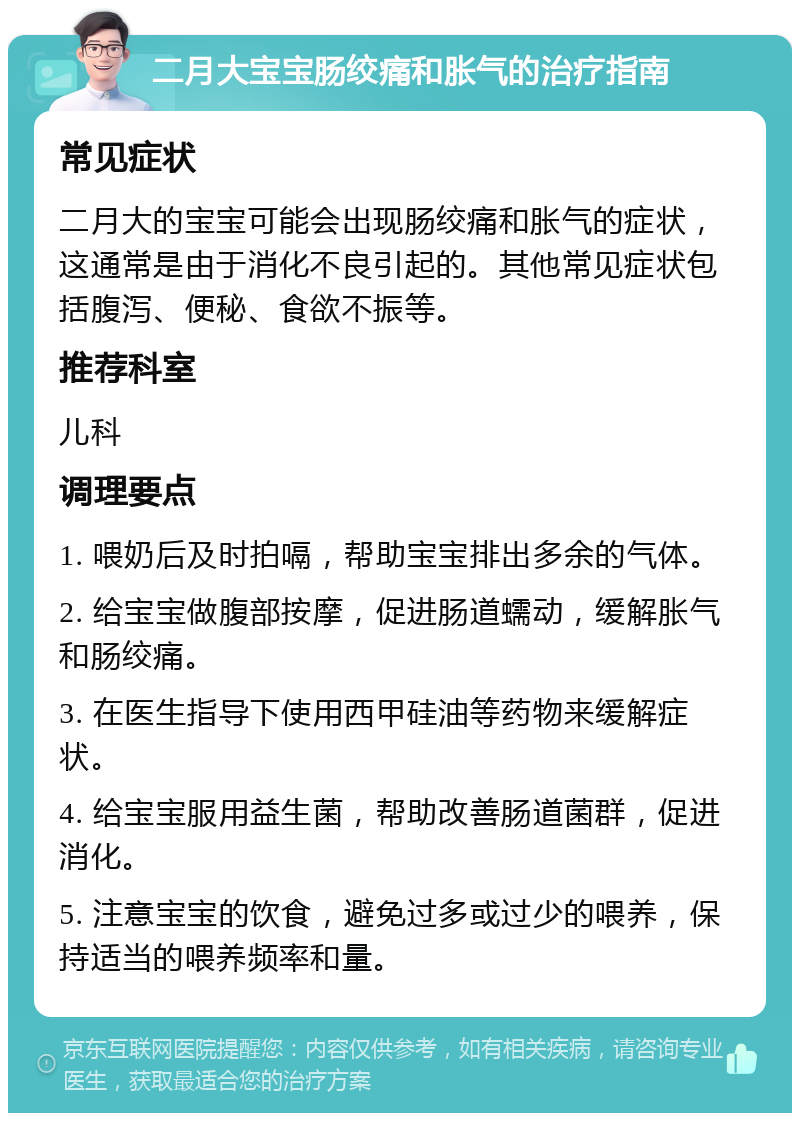 二月大宝宝肠绞痛和胀气的治疗指南 常见症状 二月大的宝宝可能会出现肠绞痛和胀气的症状，这通常是由于消化不良引起的。其他常见症状包括腹泻、便秘、食欲不振等。 推荐科室 儿科 调理要点 1. 喂奶后及时拍嗝，帮助宝宝排出多余的气体。 2. 给宝宝做腹部按摩，促进肠道蠕动，缓解胀气和肠绞痛。 3. 在医生指导下使用西甲硅油等药物来缓解症状。 4. 给宝宝服用益生菌，帮助改善肠道菌群，促进消化。 5. 注意宝宝的饮食，避免过多或过少的喂养，保持适当的喂养频率和量。