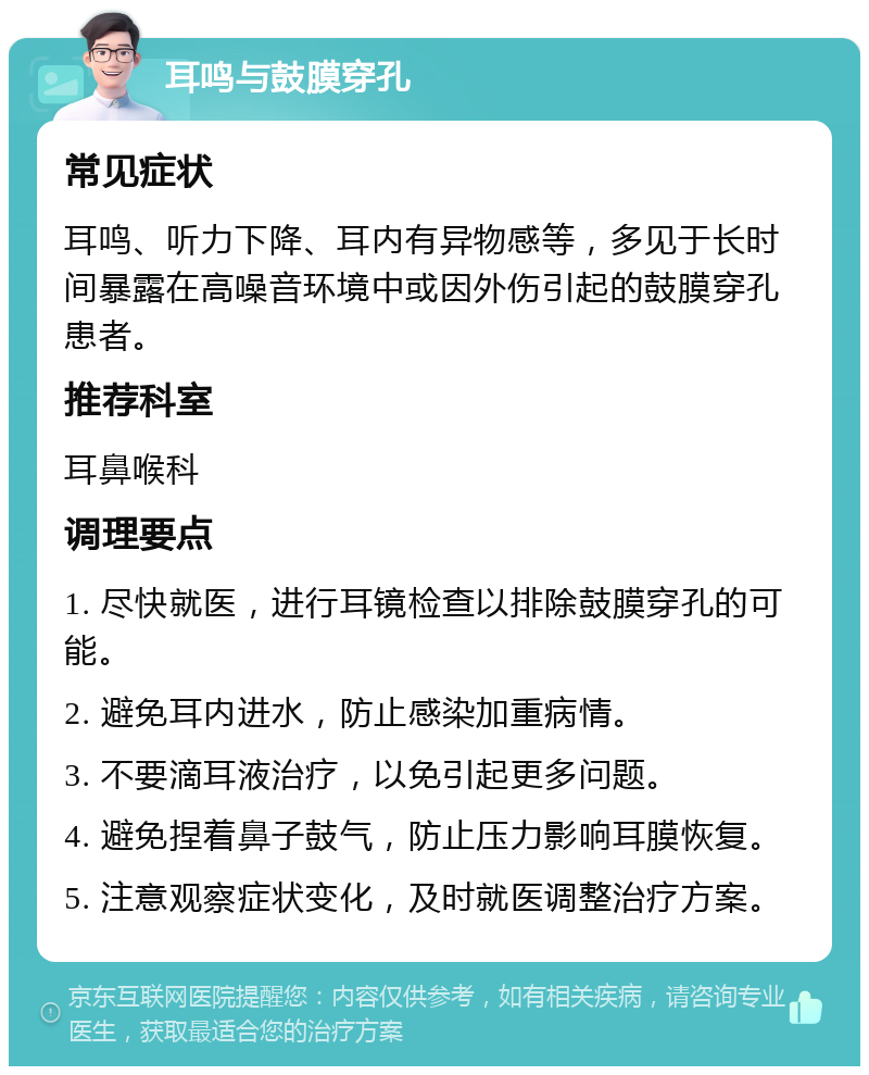 耳鸣与鼓膜穿孔 常见症状 耳鸣、听力下降、耳内有异物感等，多见于长时间暴露在高噪音环境中或因外伤引起的鼓膜穿孔患者。 推荐科室 耳鼻喉科 调理要点 1. 尽快就医，进行耳镜检查以排除鼓膜穿孔的可能。 2. 避免耳内进水，防止感染加重病情。 3. 不要滴耳液治疗，以免引起更多问题。 4. 避免捏着鼻子鼓气，防止压力影响耳膜恢复。 5. 注意观察症状变化，及时就医调整治疗方案。