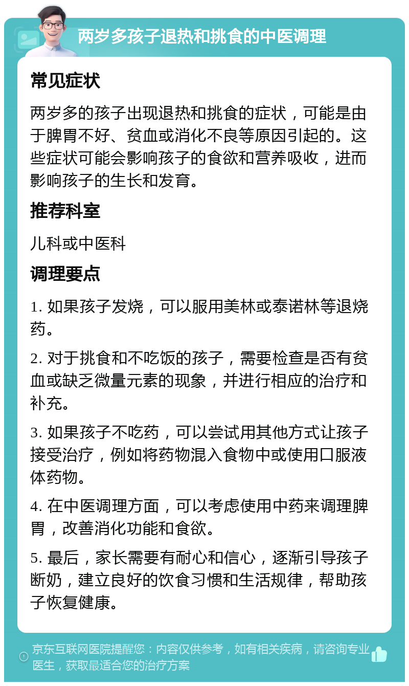 两岁多孩子退热和挑食的中医调理 常见症状 两岁多的孩子出现退热和挑食的症状，可能是由于脾胃不好、贫血或消化不良等原因引起的。这些症状可能会影响孩子的食欲和营养吸收，进而影响孩子的生长和发育。 推荐科室 儿科或中医科 调理要点 1. 如果孩子发烧，可以服用美林或泰诺林等退烧药。 2. 对于挑食和不吃饭的孩子，需要检查是否有贫血或缺乏微量元素的现象，并进行相应的治疗和补充。 3. 如果孩子不吃药，可以尝试用其他方式让孩子接受治疗，例如将药物混入食物中或使用口服液体药物。 4. 在中医调理方面，可以考虑使用中药来调理脾胃，改善消化功能和食欲。 5. 最后，家长需要有耐心和信心，逐渐引导孩子断奶，建立良好的饮食习惯和生活规律，帮助孩子恢复健康。