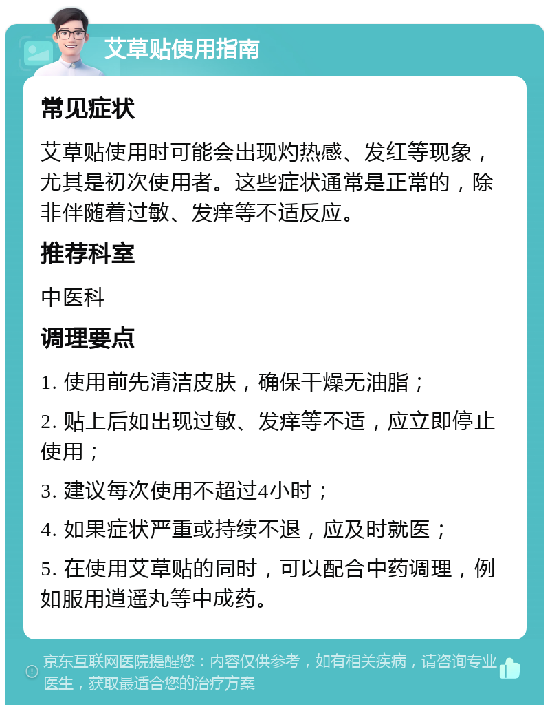 艾草贴使用指南 常见症状 艾草贴使用时可能会出现灼热感、发红等现象，尤其是初次使用者。这些症状通常是正常的，除非伴随着过敏、发痒等不适反应。 推荐科室 中医科 调理要点 1. 使用前先清洁皮肤，确保干燥无油脂； 2. 贴上后如出现过敏、发痒等不适，应立即停止使用； 3. 建议每次使用不超过4小时； 4. 如果症状严重或持续不退，应及时就医； 5. 在使用艾草贴的同时，可以配合中药调理，例如服用逍遥丸等中成药。