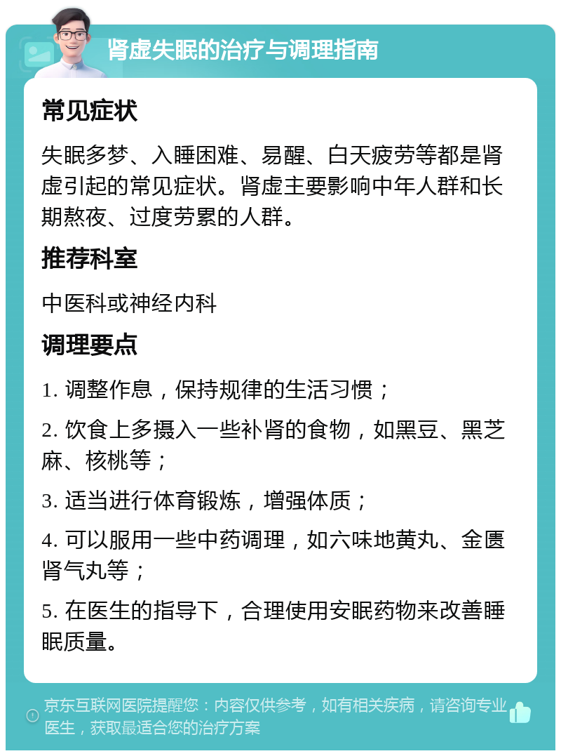 肾虚失眠的治疗与调理指南 常见症状 失眠多梦、入睡困难、易醒、白天疲劳等都是肾虚引起的常见症状。肾虚主要影响中年人群和长期熬夜、过度劳累的人群。 推荐科室 中医科或神经内科 调理要点 1. 调整作息，保持规律的生活习惯； 2. 饮食上多摄入一些补肾的食物，如黑豆、黑芝麻、核桃等； 3. 适当进行体育锻炼，增强体质； 4. 可以服用一些中药调理，如六味地黄丸、金匮肾气丸等； 5. 在医生的指导下，合理使用安眠药物来改善睡眠质量。