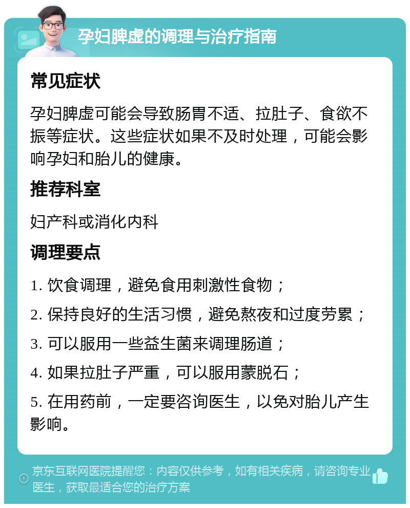 孕妇脾虚的调理与治疗指南 常见症状 孕妇脾虚可能会导致肠胃不适、拉肚子、食欲不振等症状。这些症状如果不及时处理，可能会影响孕妇和胎儿的健康。 推荐科室 妇产科或消化内科 调理要点 1. 饮食调理，避免食用刺激性食物； 2. 保持良好的生活习惯，避免熬夜和过度劳累； 3. 可以服用一些益生菌来调理肠道； 4. 如果拉肚子严重，可以服用蒙脱石； 5. 在用药前，一定要咨询医生，以免对胎儿产生影响。