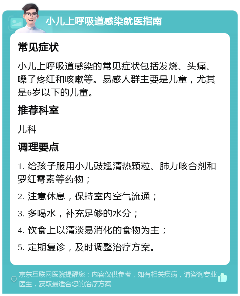 小儿上呼吸道感染就医指南 常见症状 小儿上呼吸道感染的常见症状包括发烧、头痛、嗓子疼红和咳嗽等。易感人群主要是儿童，尤其是6岁以下的儿童。 推荐科室 儿科 调理要点 1. 给孩子服用小儿豉翘清热颗粒、肺力咳合剂和罗红霉素等药物； 2. 注意休息，保持室内空气流通； 3. 多喝水，补充足够的水分； 4. 饮食上以清淡易消化的食物为主； 5. 定期复诊，及时调整治疗方案。